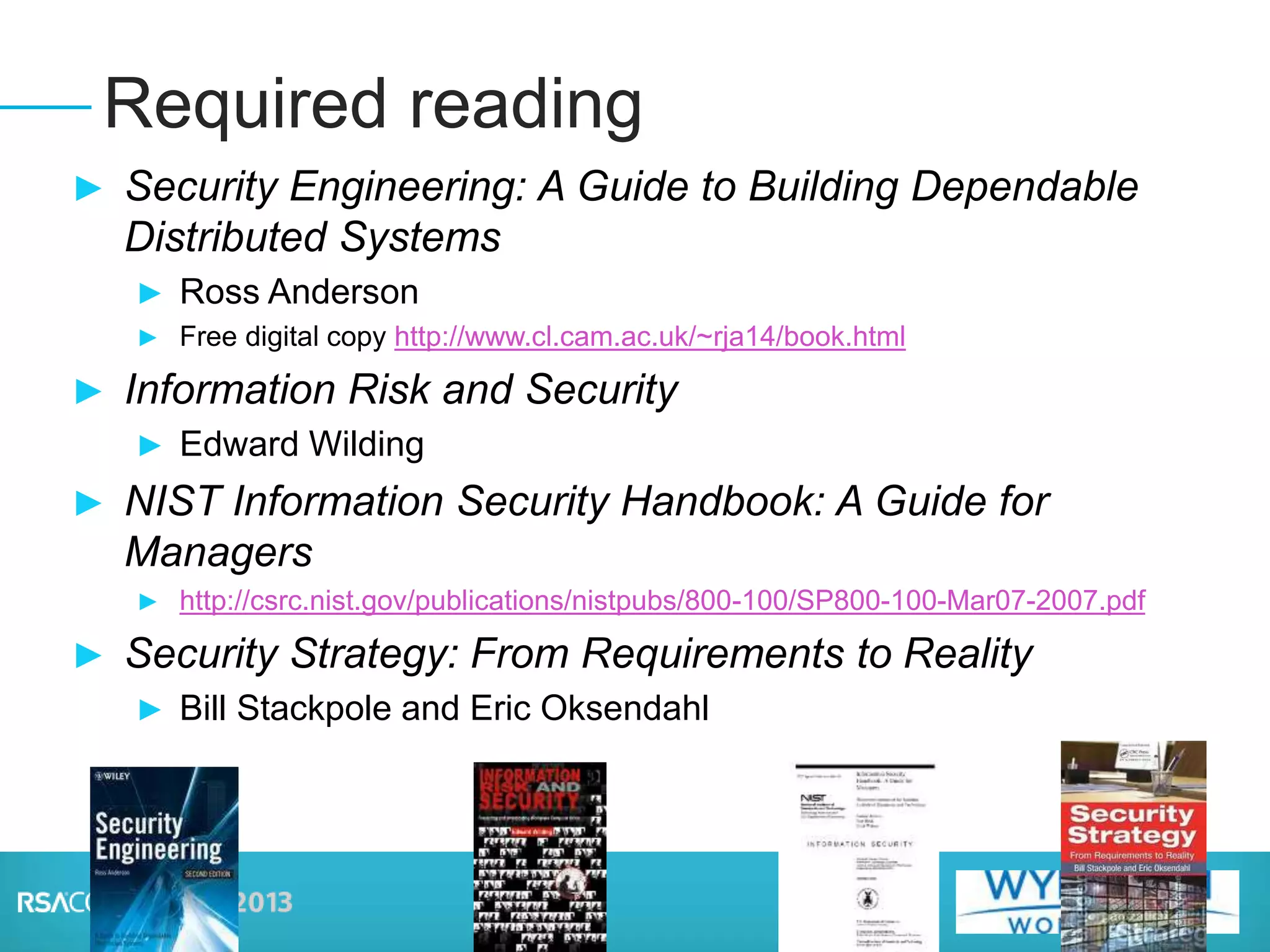 ► Security Engineering: A Guide to Building Dependable
Distributed Systems
► Ross Anderson
► Free digital copy http://www.cl.cam.ac.uk/~rja14/book.html
► Information Risk and Security
► Edward Wilding
► NIST Information Security Handbook: A Guide for
Managers
► http://csrc.nist.gov/publications/nistpubs/800-100/SP800-100-Mar07-2007.pdf
► Security Strategy: From Requirements to Reality
► Bill Stackpole and Eric Oksendahl
Required reading
 
