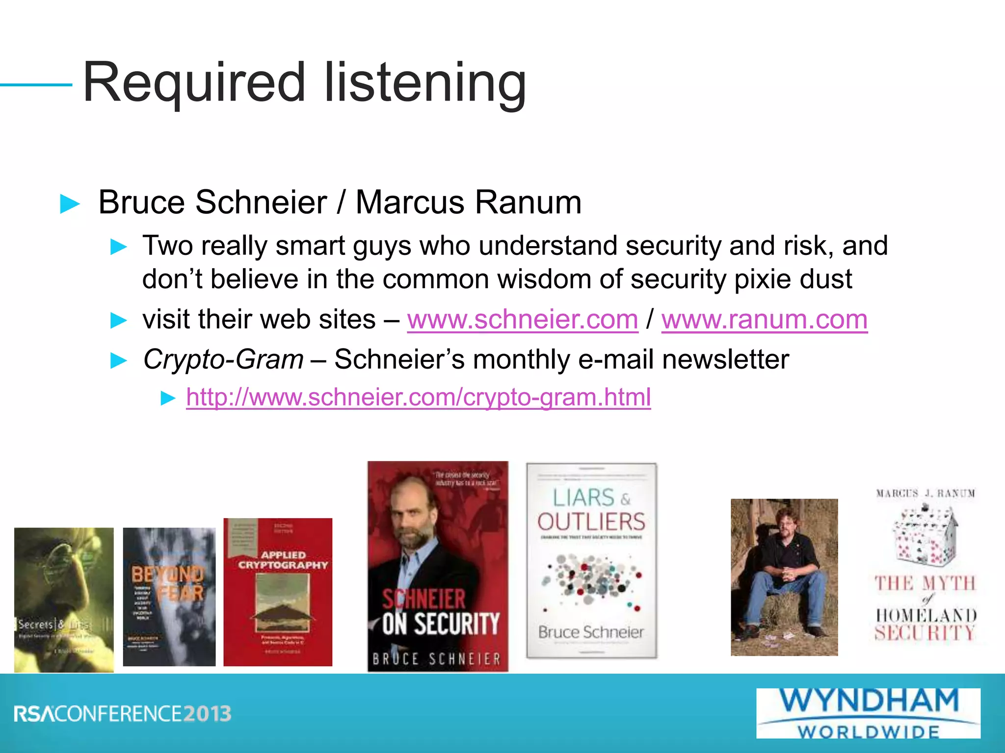 ► Bruce Schneier / Marcus Ranum
► Two really smart guys who understand security and risk, and
don’t believe in the common wisdom of security pixie dust
► visit their web sites – www.schneier.com / www.ranum.com
► Crypto-Gram – Schneier’s monthly e-mail newsletter
► http://www.schneier.com/crypto-gram.html
Required listening
 