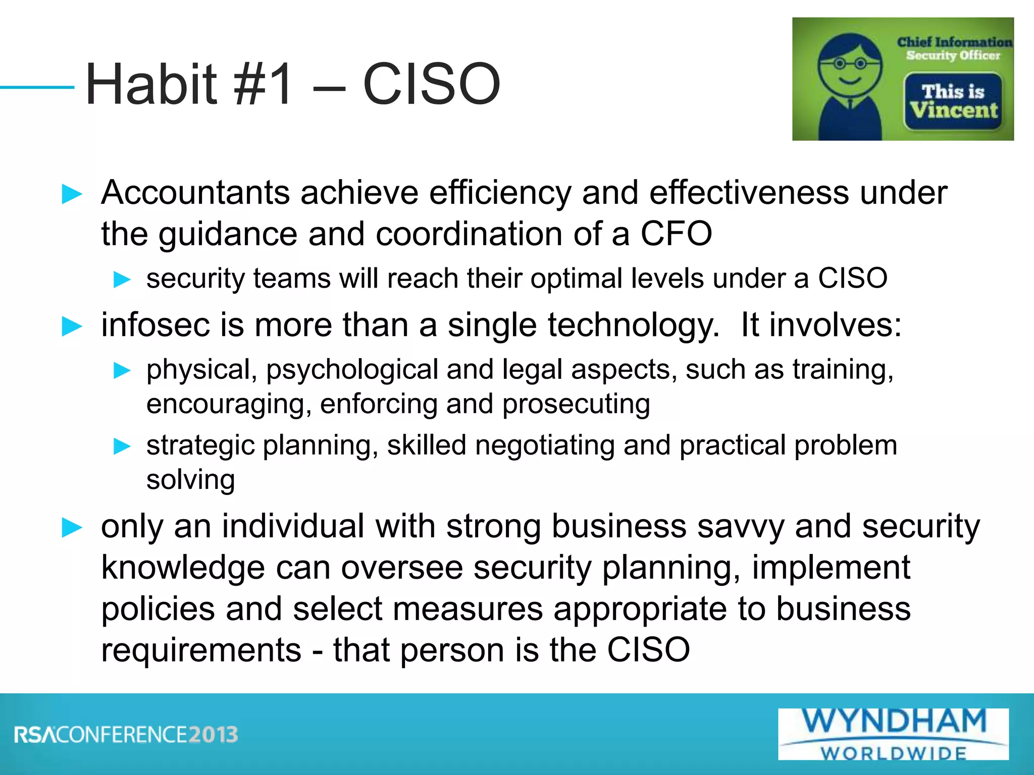► Accountants achieve efficiency and effectiveness under
the guidance and coordination of a CFO
► security teams will reach their optimal levels under a CISO
► infosec is more than a single technology. It involves:
► physical, psychological and legal aspects, such as training,
encouraging, enforcing and prosecuting
► strategic planning, skilled negotiating and practical problem
solving
► only an individual with strong business savvy and security
knowledge can oversee security planning, implement
policies and select measures appropriate to business
requirements - that person is the CISO
Habit #1 – CISO
 