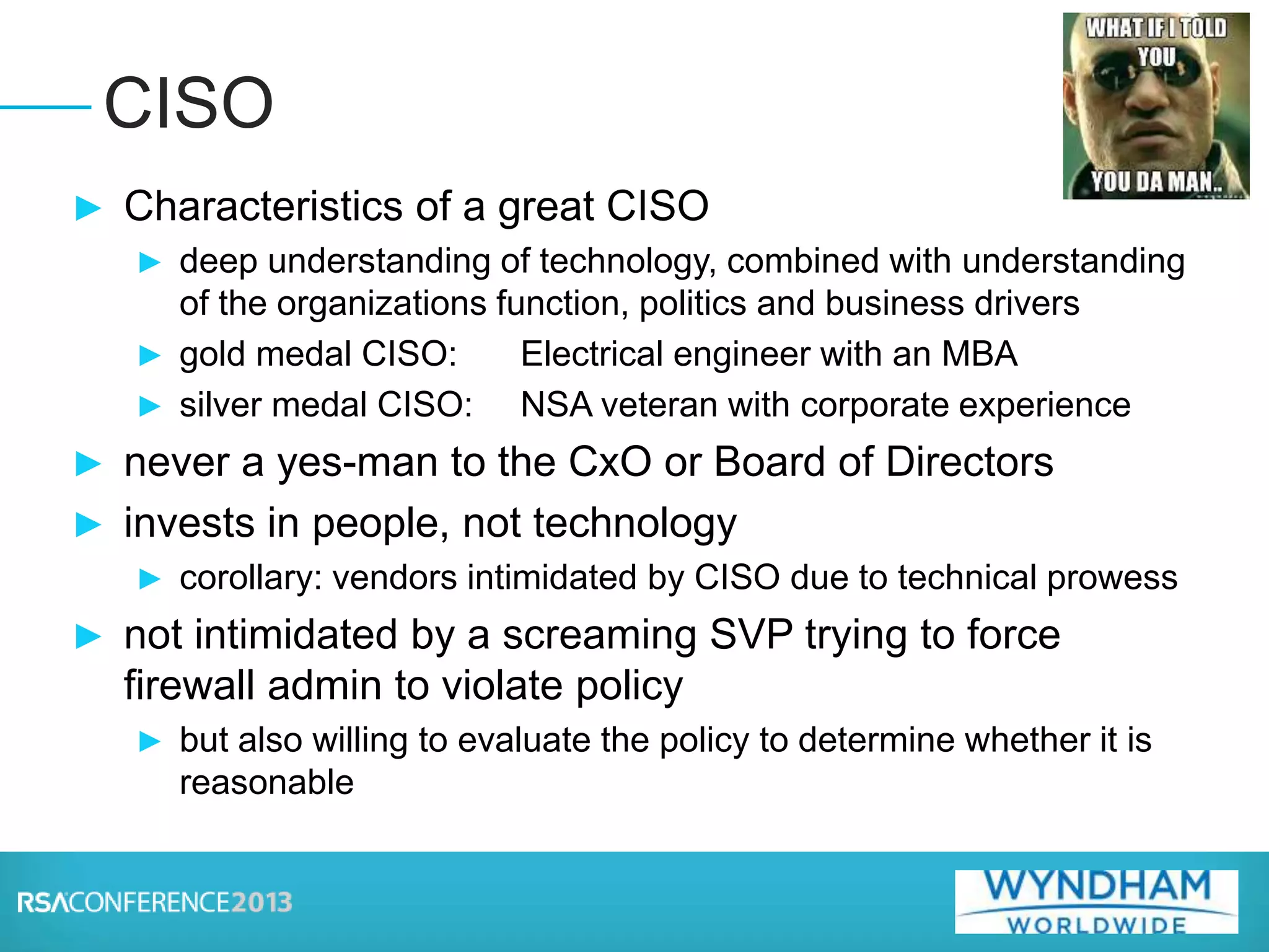 ► Characteristics of a great CISO
► deep understanding of technology, combined with understanding
of the organizations function, politics and business drivers
► gold medal CISO: Electrical engineer with an MBA
► silver medal CISO: NSA veteran with corporate experience
► never a yes-man to the CxO or Board of Directors
► invests in people, not technology
► corollary: vendors intimidated by CISO due to technical prowess
► not intimidated by a screaming SVP trying to force
firewall admin to violate policy
► but also willing to evaluate the policy to determine whether it is
reasonable
CISO
 