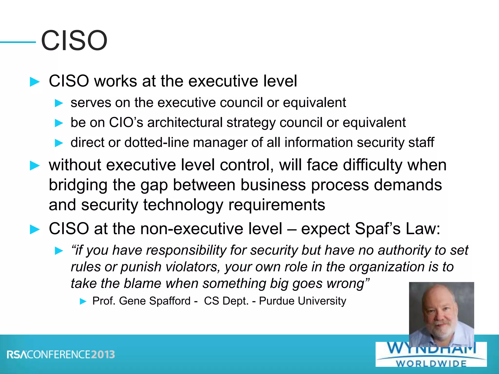 ► CISO works at the executive level
► serves on the executive council or equivalent
► be on CIO’s architectural strategy council or equivalent
► direct or dotted-line manager of all information security staff
► without executive level control, will face difficulty when
bridging the gap between business process demands
and security technology requirements
► CISO at the non-executive level – expect Spaf’s Law:
► “if you have responsibility for security but have no authority to set
rules or punish violators, your own role in the organization is to
take the blame when something big goes wrong”
► Prof. Gene Spafford - CS Dept. - Purdue University
CISO
 