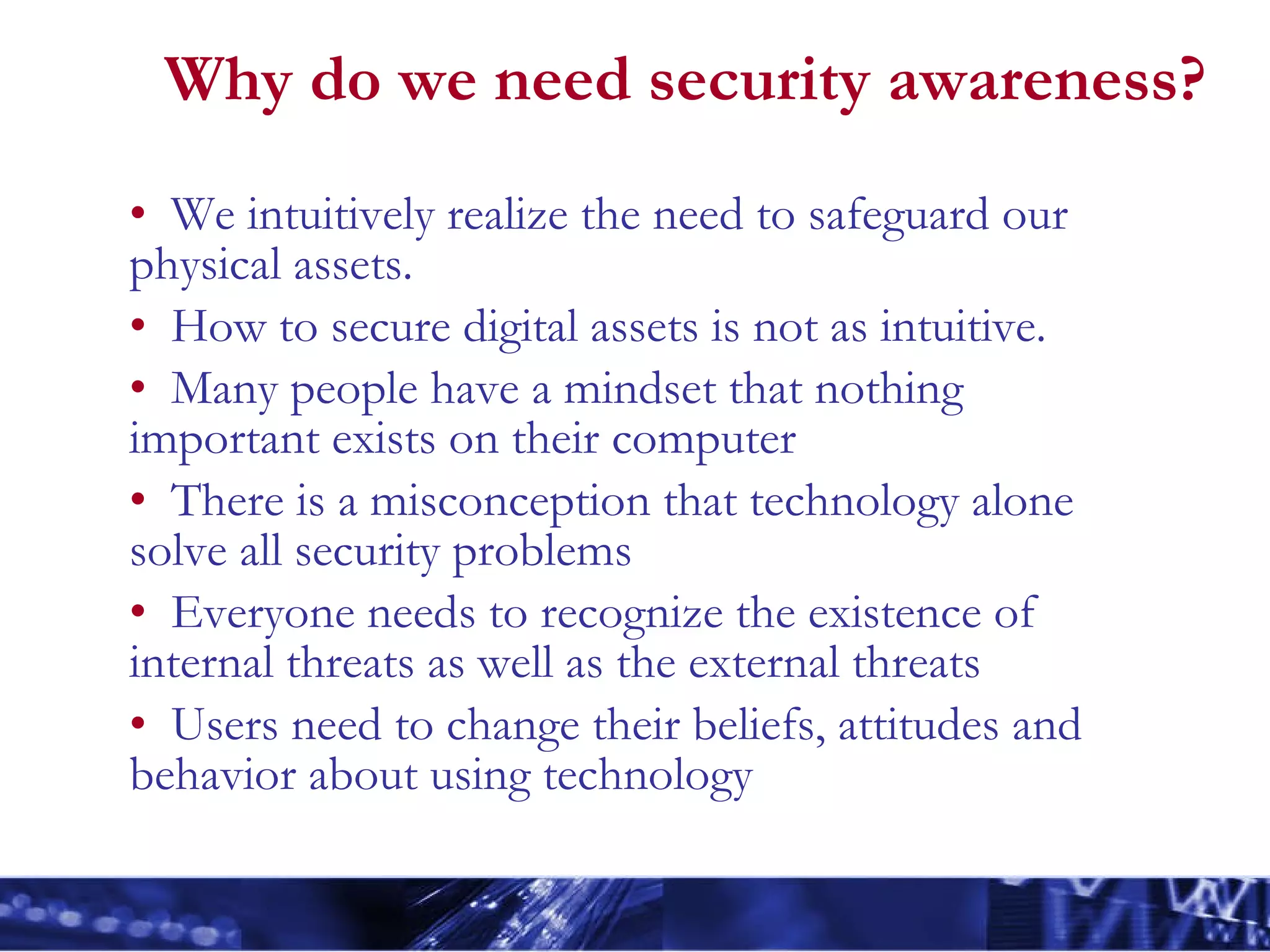 Why do we need security awareness? We intuitively realize the need to safeguard our physical assets. How to secure digital assets is not as intuitive. Many people have a mindset that nothing important exists on their computer There is a misconception that technology alone solve all security problems Everyone needs to recognize the existence of internal threats as well as the external threats Users need to change their beliefs, attitudes and behavior about using technology 