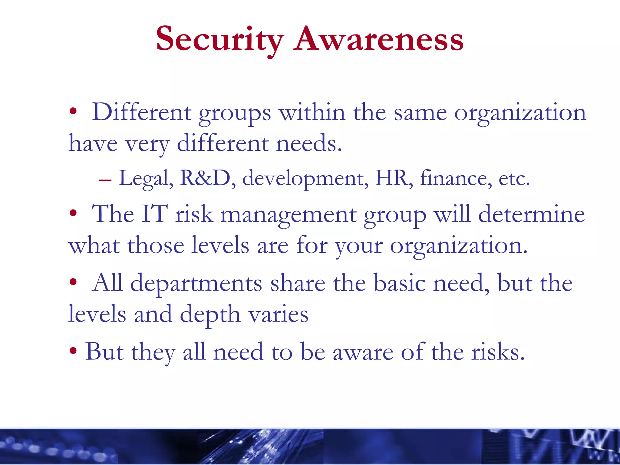 Security Awareness Different groups within the same organization have very different needs. Legal, R&D, development, HR, finance, etc. The IT risk management group will determine what those levels are for your organization. All departments share the basic need, but the levels and depth varies But they all need to be aware of the risks. 