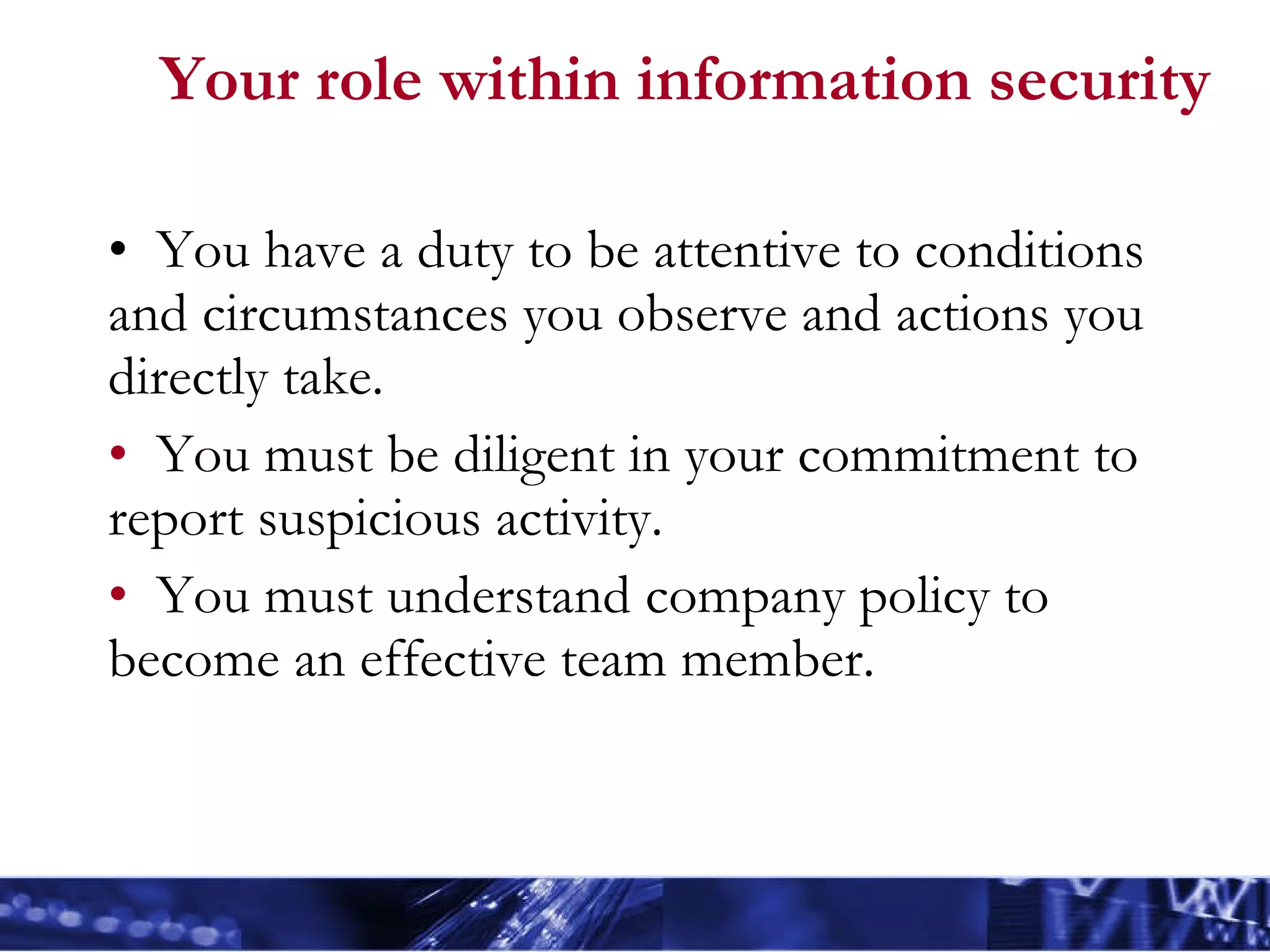 Your role within information security You have a duty to be attentive to conditions and circumstances you observe and actions you directly take. You must be diligent in your commitment to report suspicious activity. You must understand company policy to become an effective team member. 