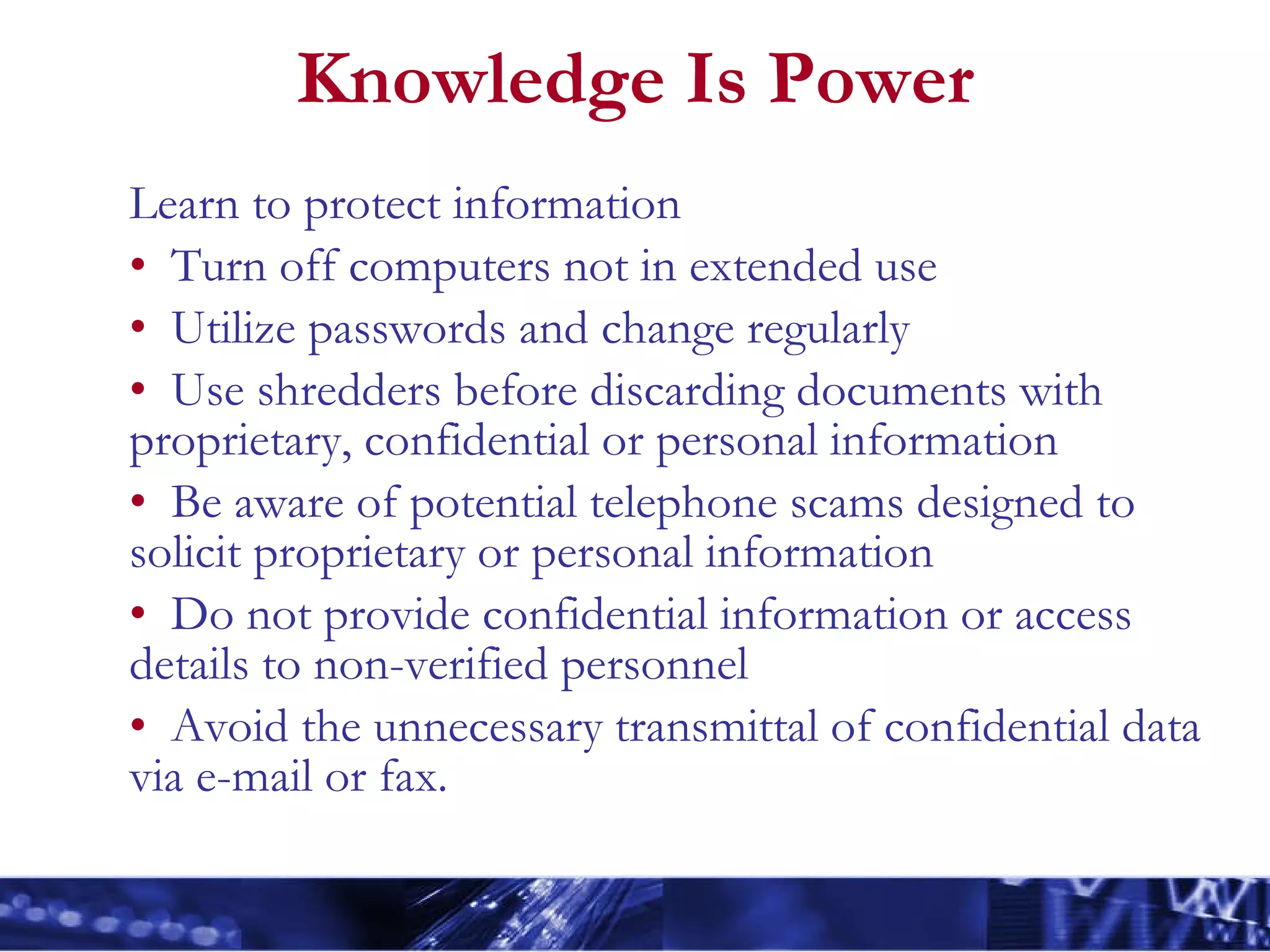 Knowledge Is Power Learn to protect information Turn off computers not in extended use Utilize passwords and change regularly Use shredders before discarding documents with proprietary, confidential or personal information Be aware of potential telephone scams designed to solicit proprietary or personal information Do not provide confidential information or access details to non-verified personnel Avoid the unnecessary transmittal of confidential data via e-mail or fax. 