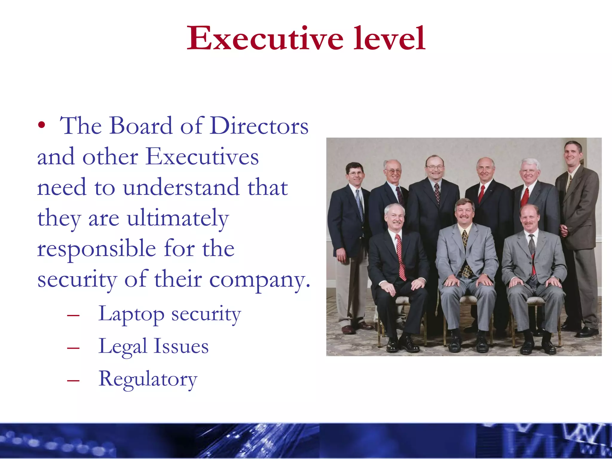 Executive level The Board of Directors and other Executives need to understand that they are ultimately responsible for the security of their company.  Laptop security Legal Issues Regulatory  
