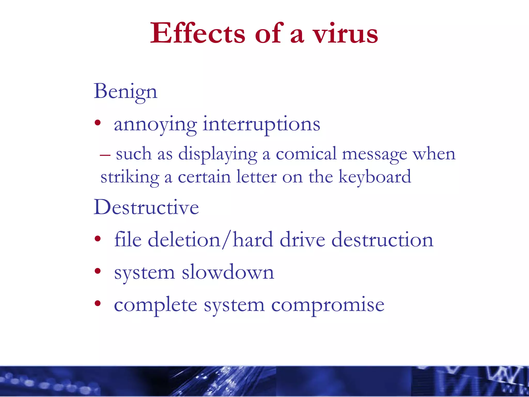 Effects of a virus Benign annoying interruptions such as displaying a comical message when striking a certain letter on the keyboard  Destructive file deletion/hard drive destruction system slowdown complete system compromise 