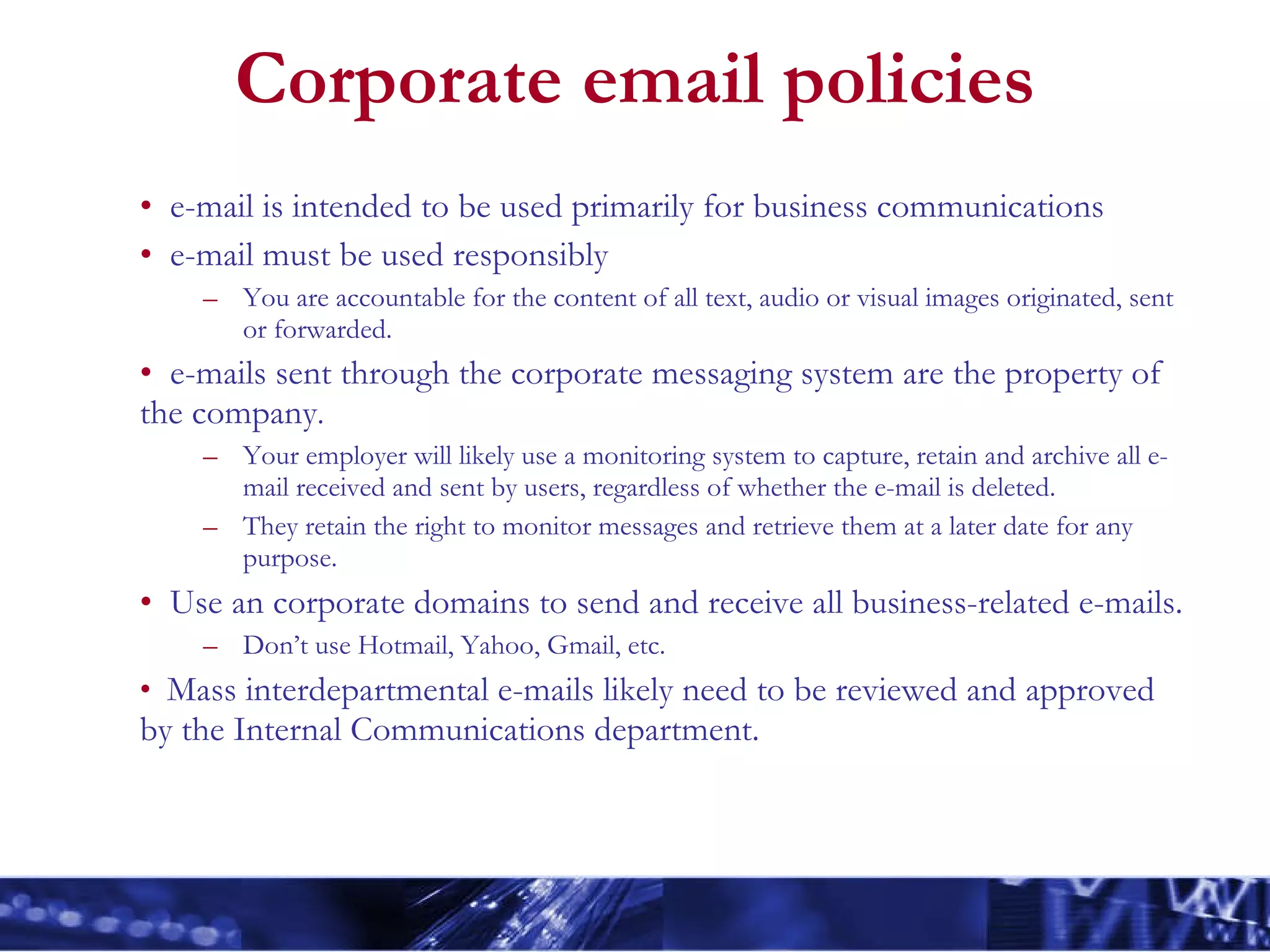 Corporate email policies e-mail is intended to be used primarily for business communications e-mail must be used responsibly You are accountable for the content of all text, audio or visual images originated, sent or forwarded. e-mails sent through the corporate messaging system are the property of the company .  Your employer will likely use a monitoring system to capture, retain and archive all e-mail received and sent by users, regardless of whether the e-mail is deleted. They retain the right to monitor messages and retrieve them at a later date for any purpose. Use an corporate domains to send and receive all business-related e-mails. Don’t use Hotmail, Yahoo, Gmail, etc. Mass interdepartmental e-mails likely need to be reviewed and approved by the Internal Communications department. 