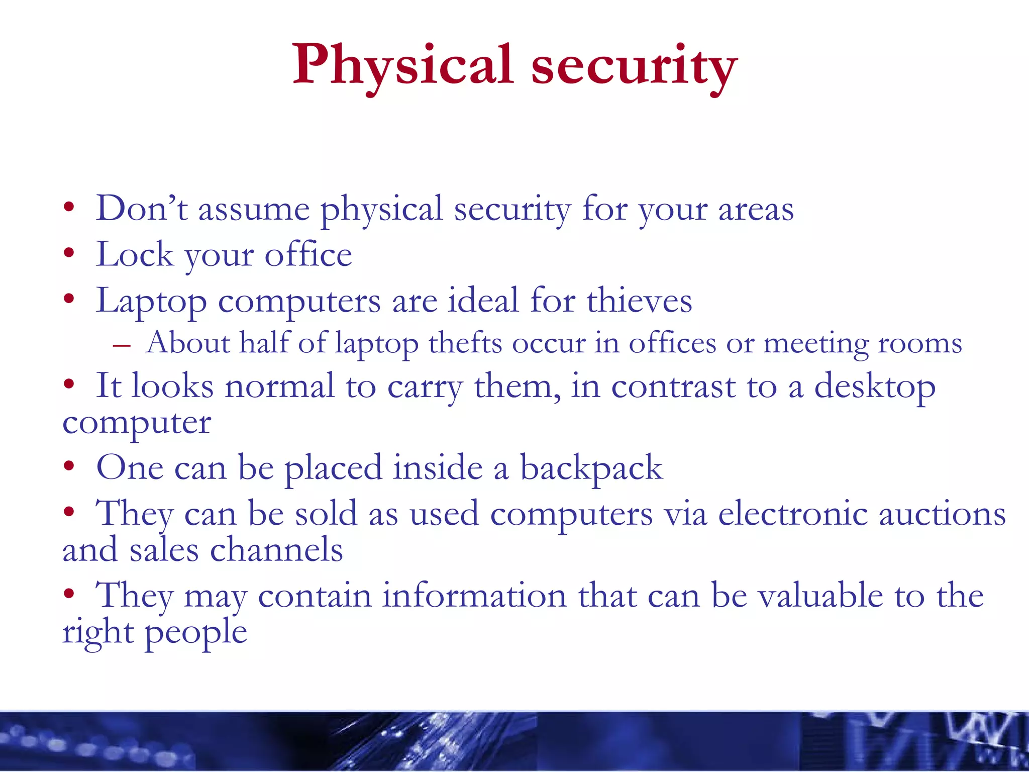 Physical security Don’t assume physical security for your areas Lock your office Laptop computers are ideal for thieves About half of laptop thefts occur in offices or meeting rooms It looks normal to carry them, in contrast to a desktop computer One can be placed inside a backpack They can be sold as used computers via electronic auctions and sales channels They may contain information that can be valuable to the right people 