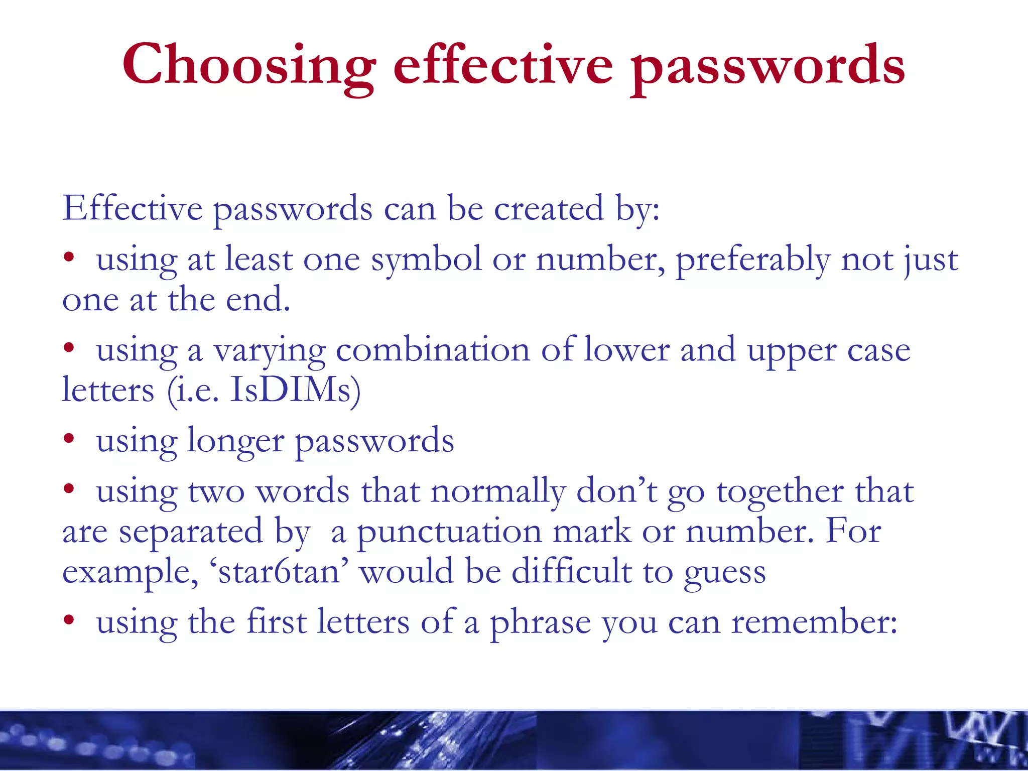 Choosing effective passwords Effective passwords can be created by: using at least one symbol or number, preferably not just one at the end. using a varying combination of lower and upper case letters (i.e. IsDIMs) using longer passwords using two words that normally don’t go together that are separated by  a punctuation mark or number. For example, ‘star6tan’ would be difficult to guess using the first letters of a phrase you can remember: 