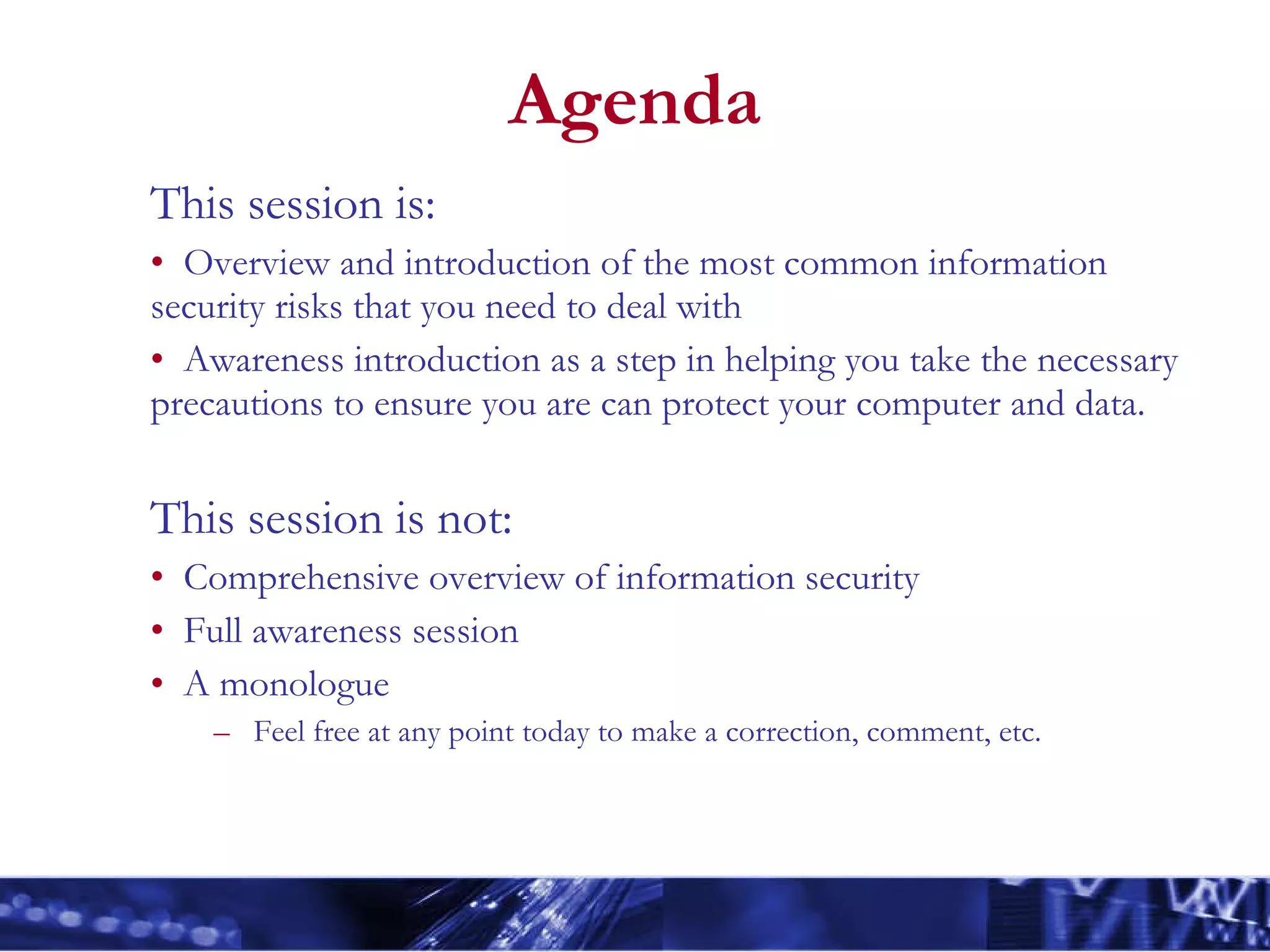 Agenda This session is: Overview and introduction of the most common information security risks that you need to deal with Awareness introduction as a step in helping you take the necessary precautions to ensure you are can protect your computer and data. This session is not: Comprehensive overview of information security Full awareness session A monologue  Feel free at any point today to make a correction, comment, etc.   