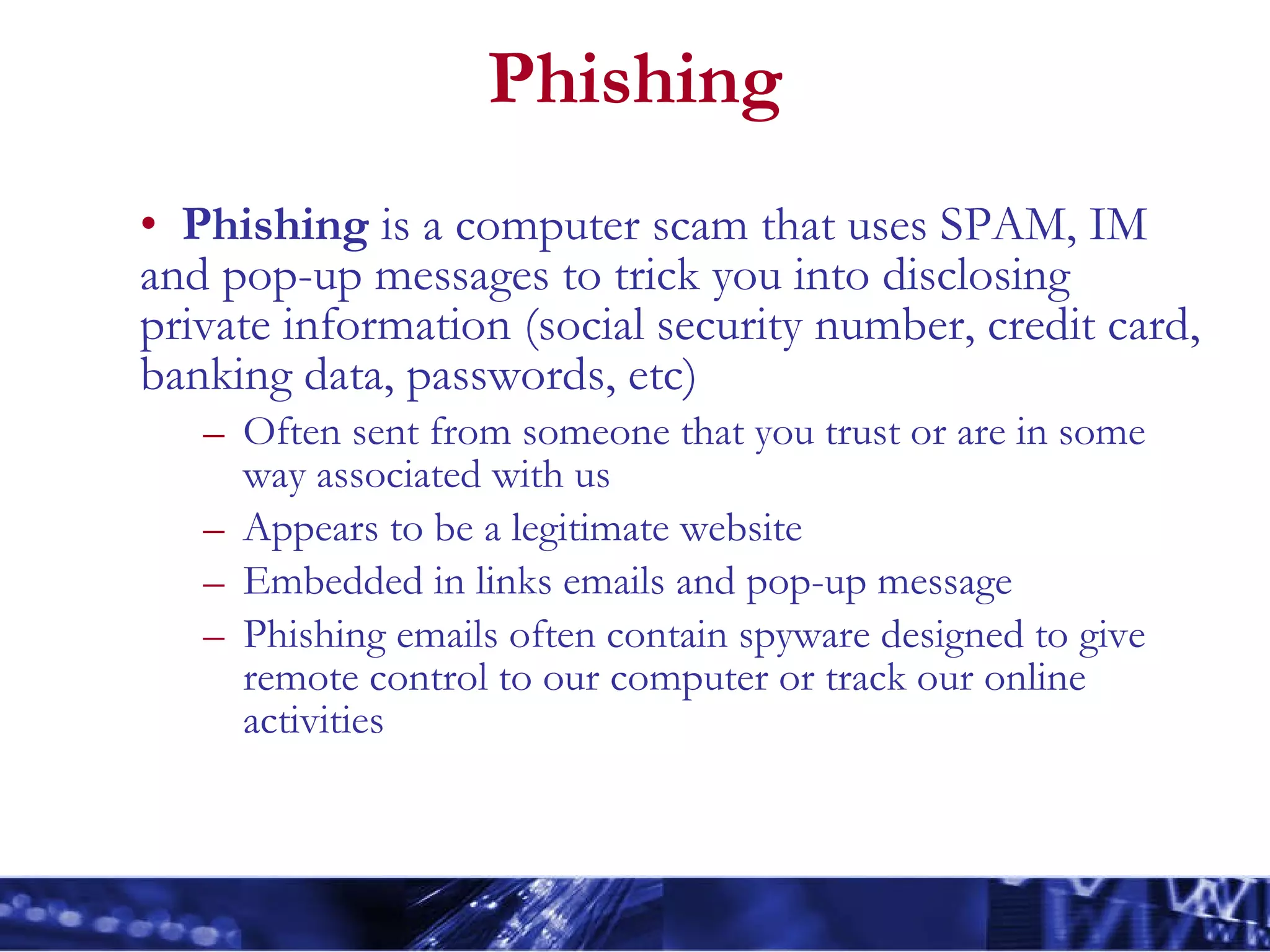 Phishing Phishing  is a computer scam that uses SPAM, IM and pop-up messages to trick you into disclosing private information (social security number, credit card, banking data, passwords, etc)  Often sent from someone that you trust or are in some way associated with us Appears to be a legitimate website  Embedded in links emails and pop-up message  Phishing emails often contain spyware designed to give remote control to our computer or track our online activities 
