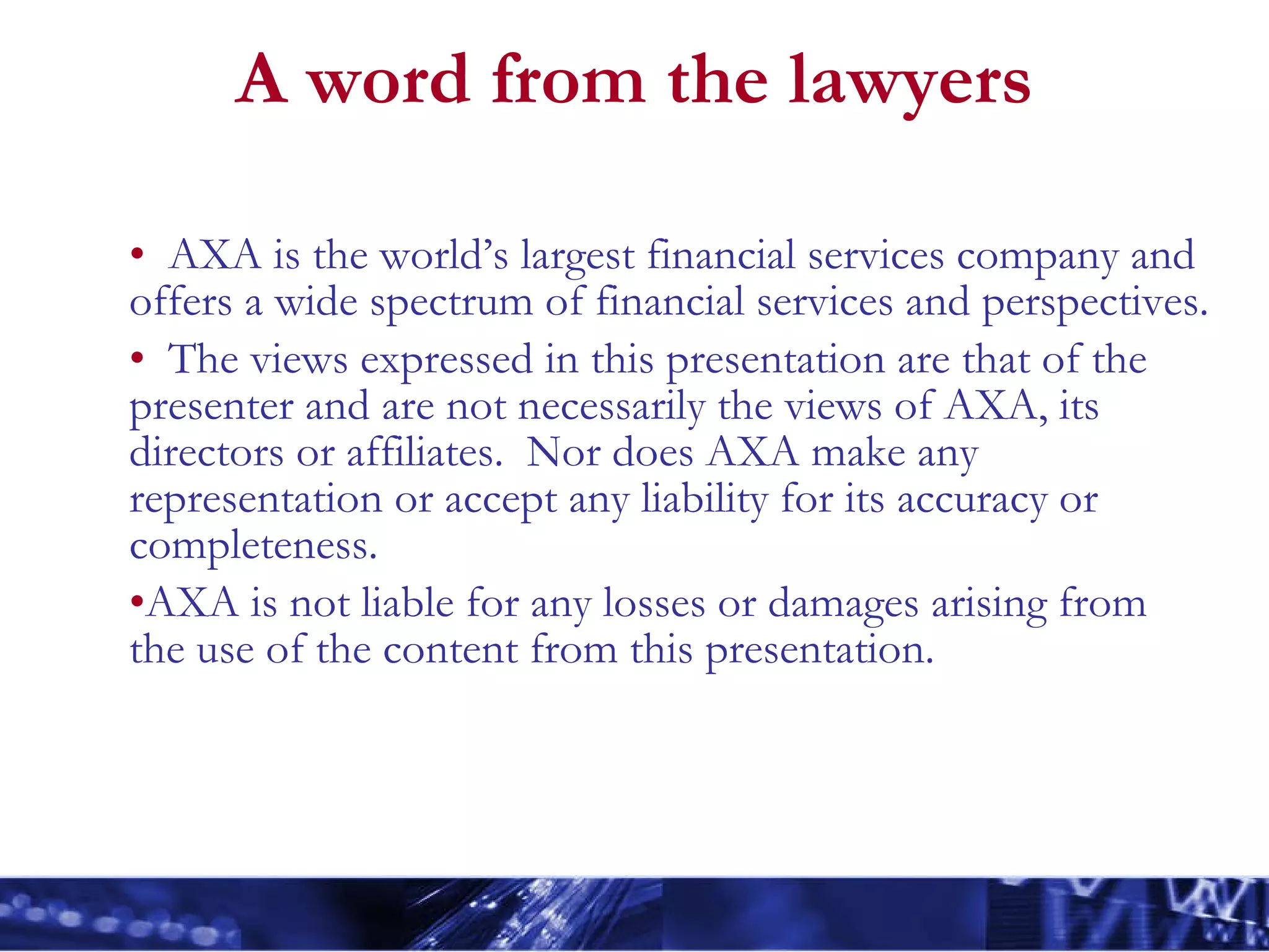 A word from the lawyers AXA is the world’s largest financial services company and offers a wide spectrum of financial services and perspectives. The views expressed in this presentation are that of the presenter and are not necessarily the views of AXA, its directors or affiliates.  Nor does AXA make any representation or accept any liability for its accuracy or completeness.  AXA is not liable for any losses or damages arising from the use of the content from this presentation.  