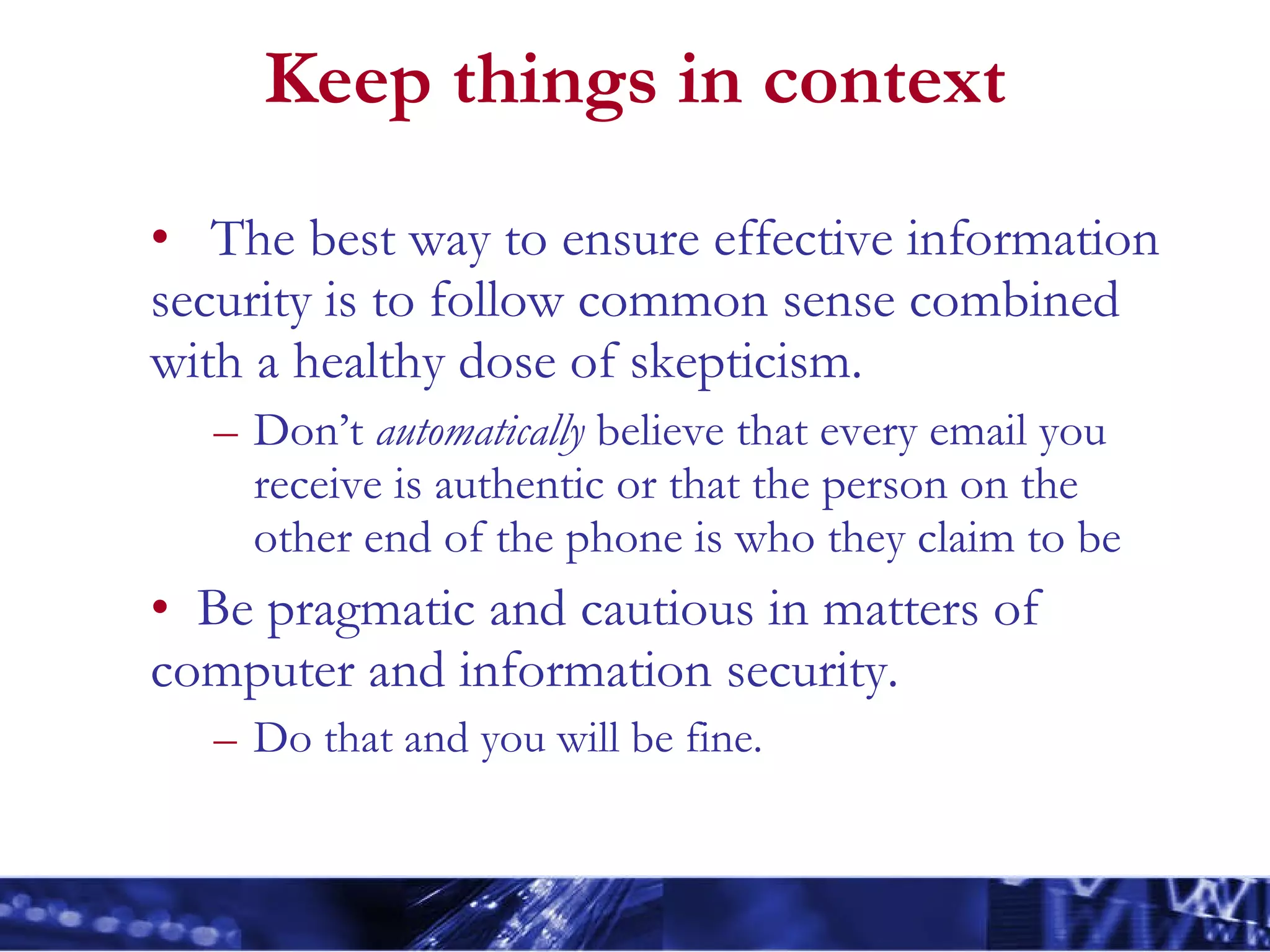 Keep things in context The best way to ensure effective information security is to follow common sense combined with a healthy dose of skepticism. Don’t  automatically  believe that every email you receive is authentic or that the person on the other end of the phone is who they claim to be Be pragmatic and cautious in matters of computer and information security. Do that and you will be fine. 