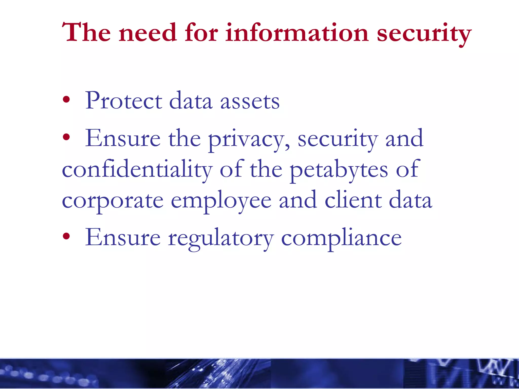 The need for information security Protect data assets Ensure the privacy, security and confidentiality of the petabytes of corporate employee and client data Ensure regulatory compliance 