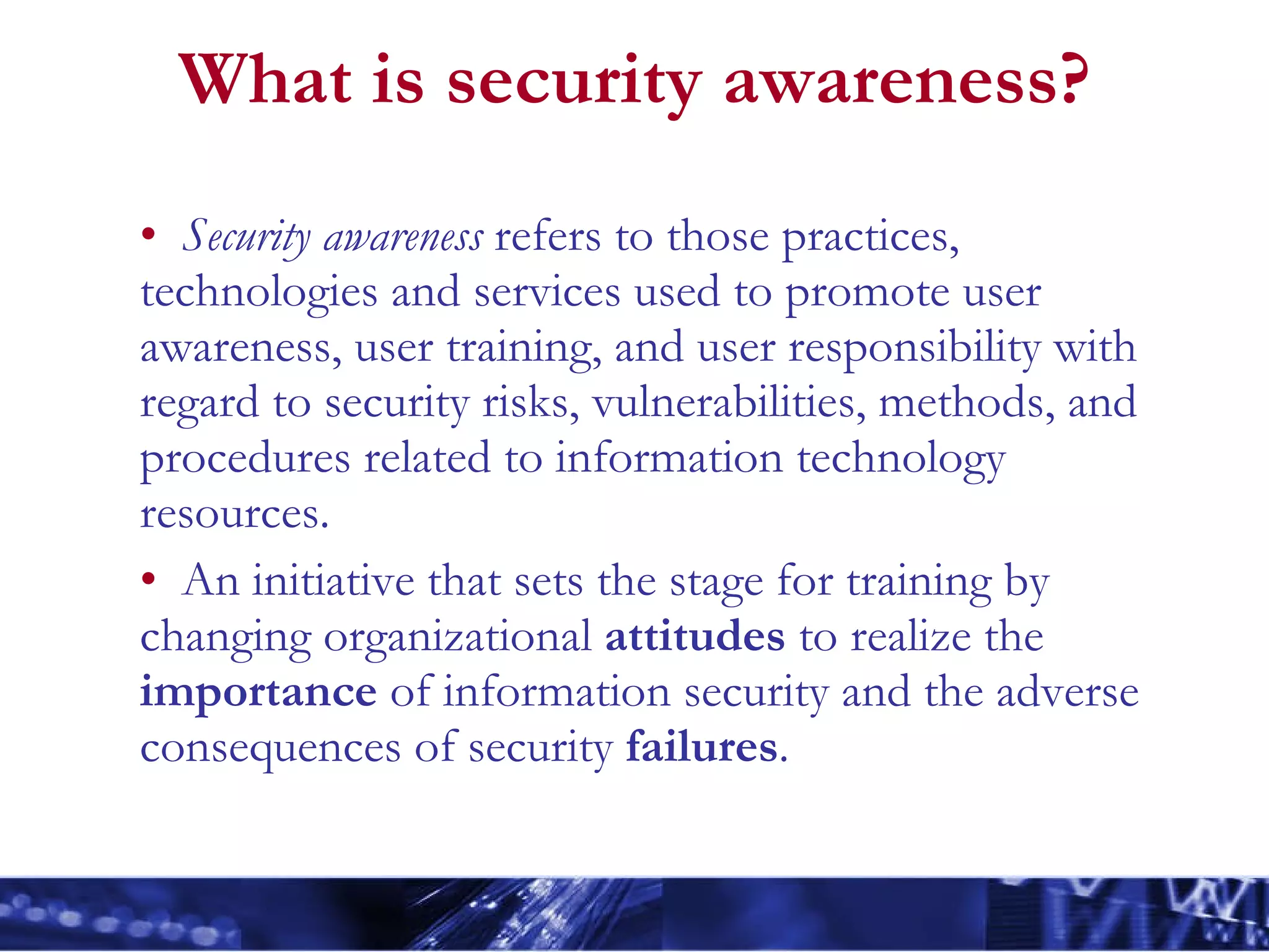 What is security awareness? Security awareness  refers to those practices, technologies and services used to promote user awareness, user training, and user responsibility with regard to security risks, vulnerabilities, methods, and procedures related to information technology resources. An initiative that sets the stage for training by changing organizational  attitudes  to realize the  importance  of information security and the adverse consequences of security  failures . 