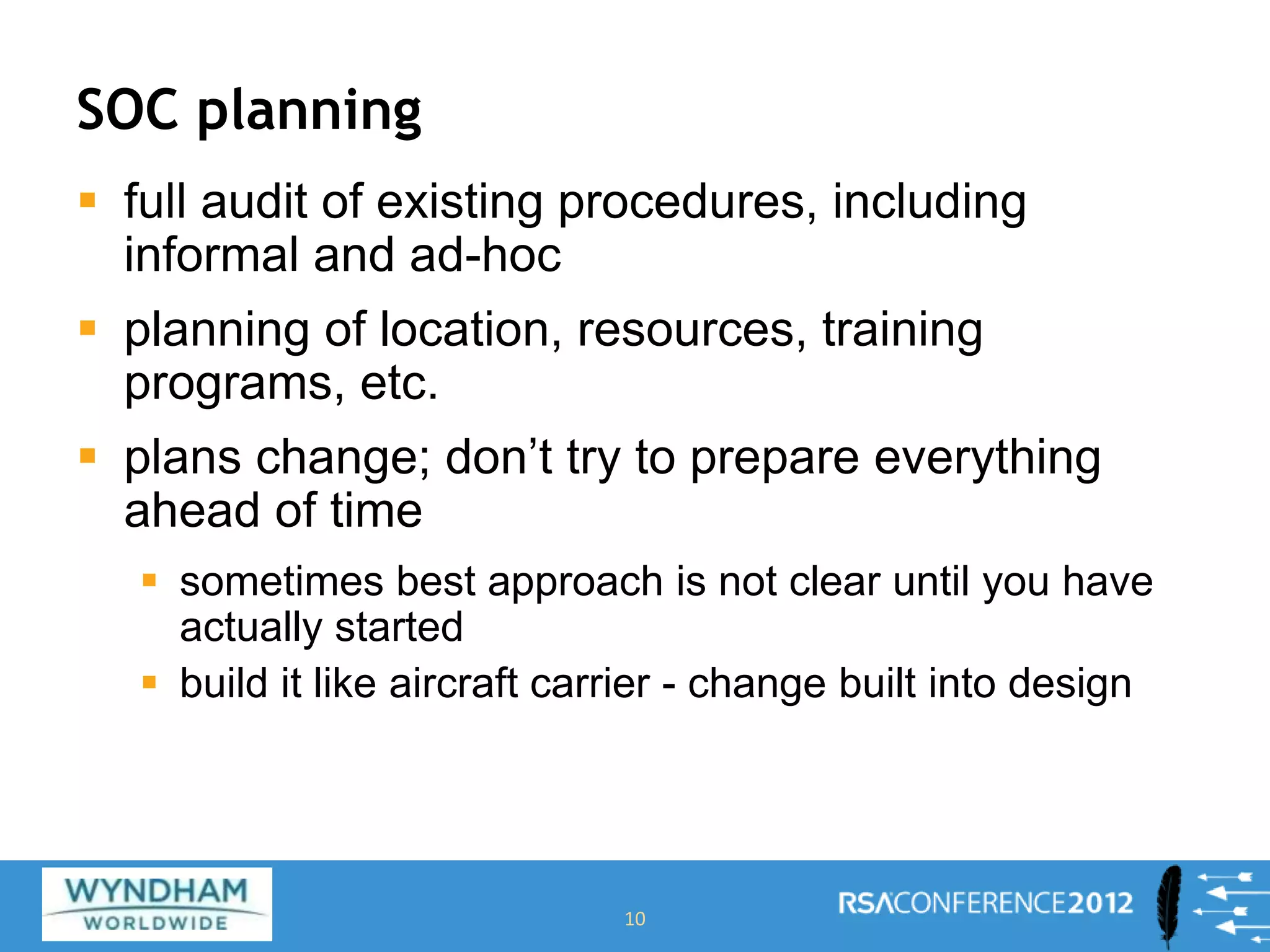 SOC planning
 full audit of existing procedures, including
informal and ad-hoc
 planning of location, resources, training
programs, etc.
 plans change; don’t try to prepare everything
ahead of time
 sometimes best approach is not clear until you have
actually started
 build it like aircraft carrier - change built into design
10
 