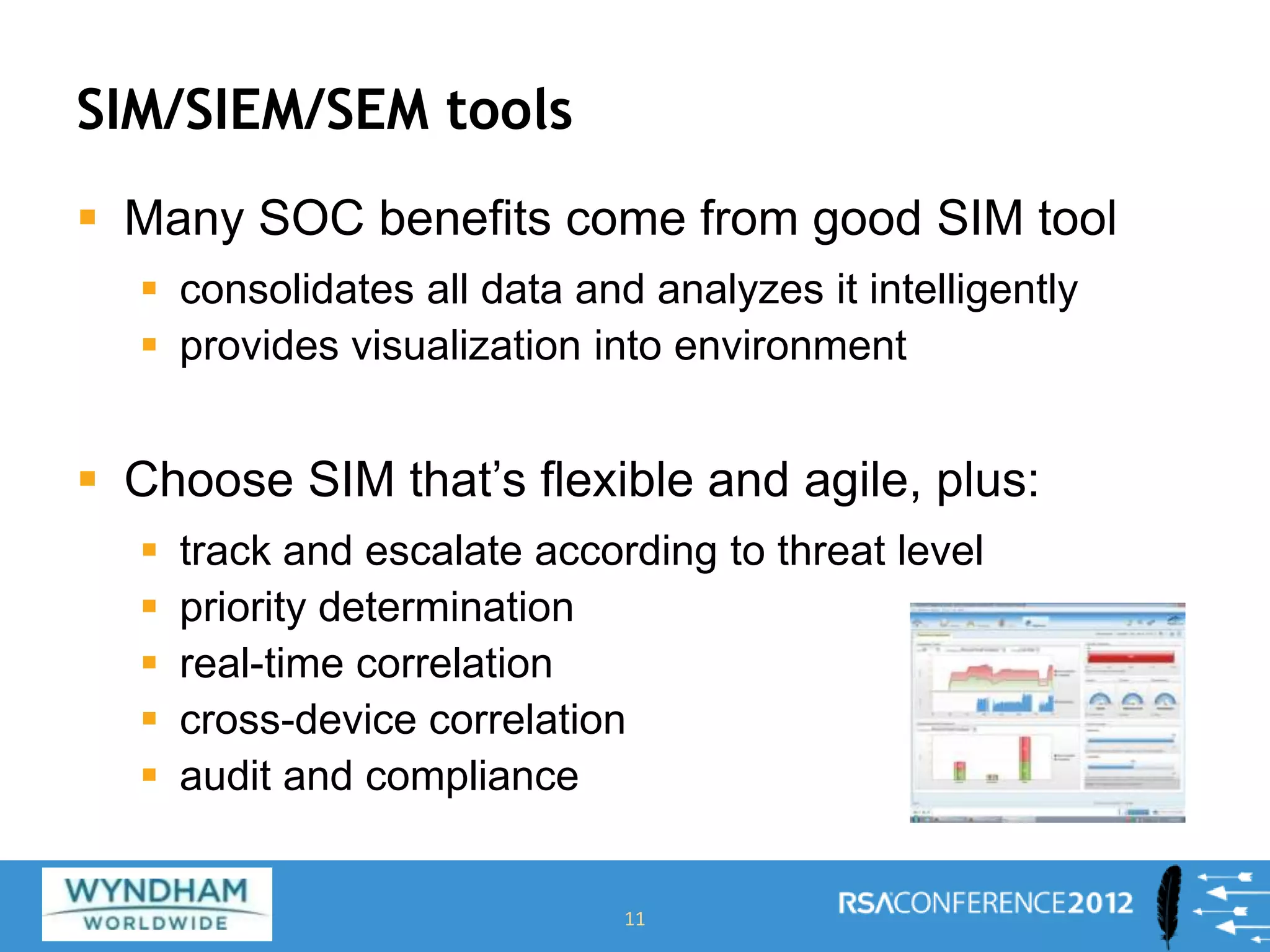 SIM/SIEM/SEM tools
 Many SOC benefits come from good SIM tool
 consolidates all data and analyzes it intelligently
 provides visualization into environment
 Choose SIM that’s flexible and agile, plus:
 track and escalate according to threat level
 priority determination
 real-time correlation
 cross-device correlation
 audit and compliance
11
 