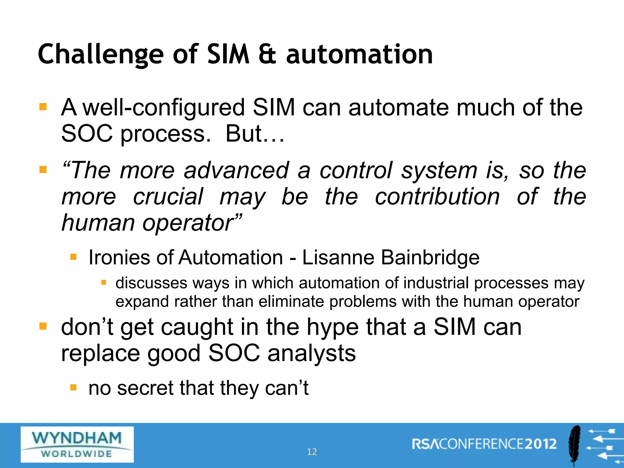 Challenge of SIM & automation
 A well-configured SIM can automate much of the
SOC process. But…
 “The more advanced a control system is, so the
more crucial may be the contribution of the
human operator”
 Ironies of Automation - Lisanne Bainbridge
 discusses ways in which automation of industrial processes may
expand rather than eliminate problems with the human operator
 don’t get caught in the hype that a SIM can
replace good SOC analysts
 no secret that they can’t
12
 