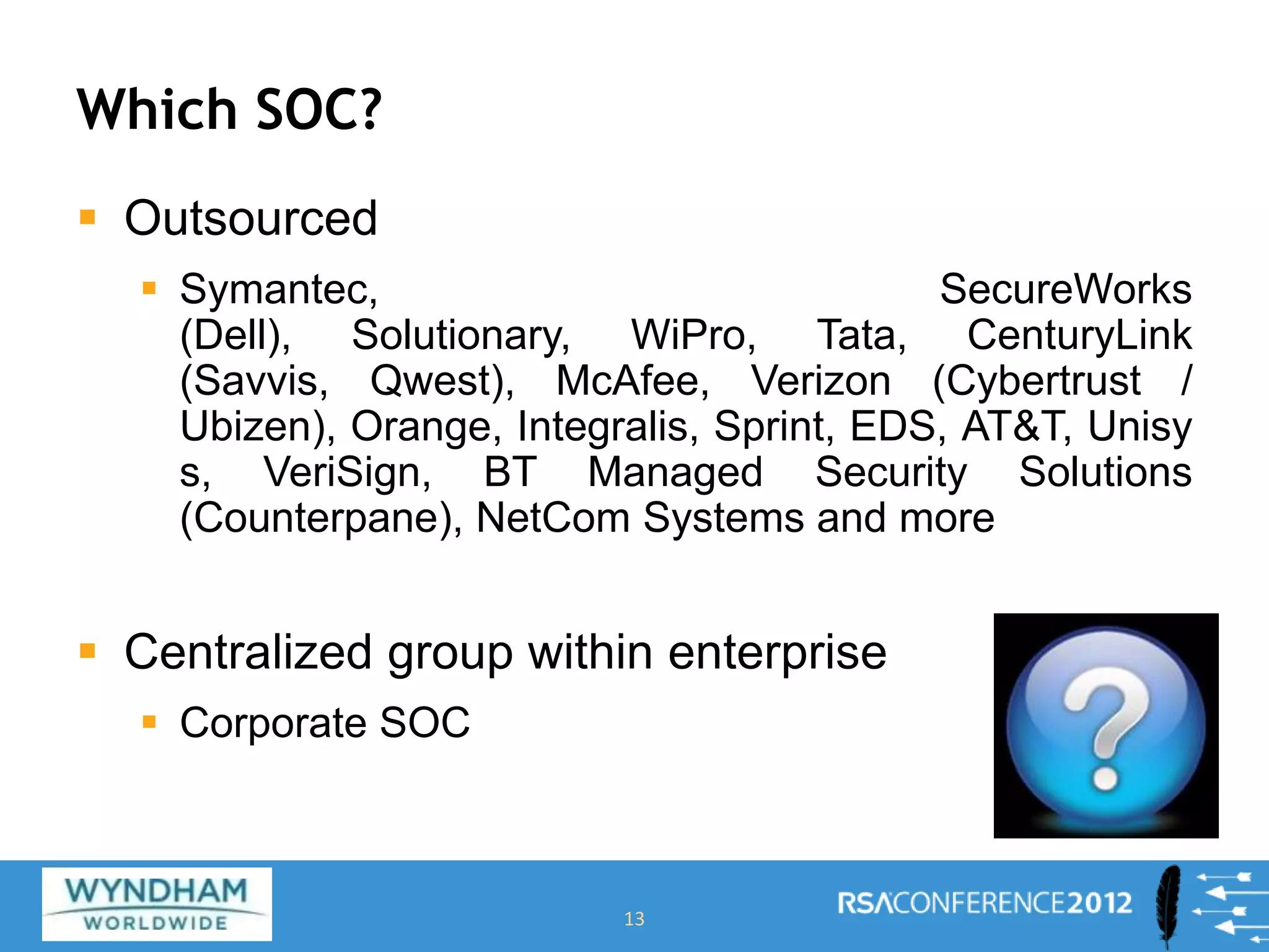 Which SOC?
 Outsourced
 Symantec, SecureWorks
(Dell), Solutionary, WiPro, Tata, CenturyLink
(Savvis, Qwest), McAfee, Verizon (Cybertrust /
Ubizen), Orange, Integralis, Sprint, EDS, AT&T, Unisy
s, VeriSign, BT Managed Security Solutions
(Counterpane), NetCom Systems and more
 Centralized group within enterprise
 Corporate SOC
13
 