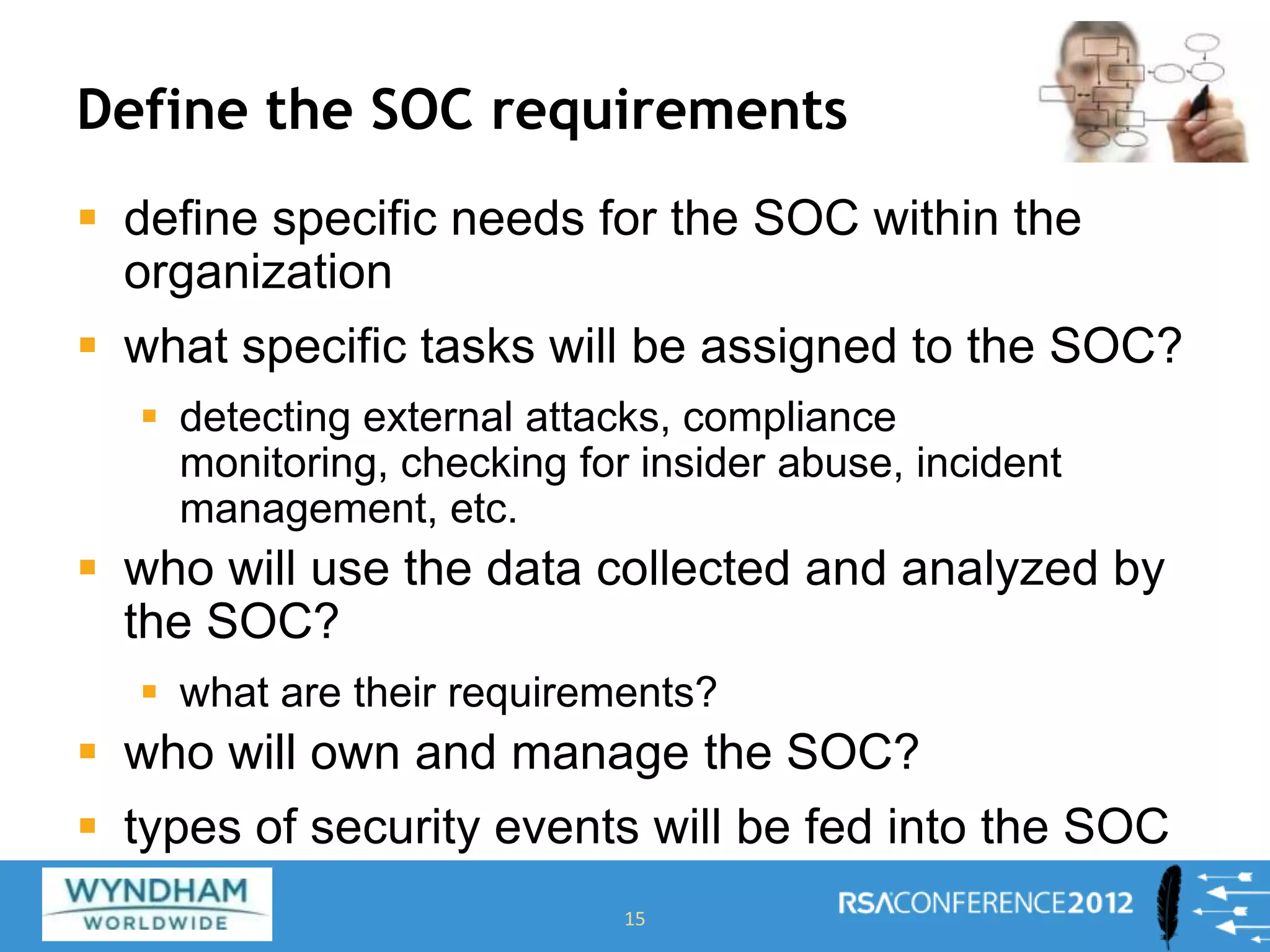 Define the SOC requirements
 define specific needs for the SOC within the
organization
 what specific tasks will be assigned to the SOC?
 detecting external attacks, compliance
monitoring, checking for insider abuse, incident
management, etc.
 who will use the data collected and analyzed by
the SOC?
 what are their requirements?
 who will own and manage the SOC?
 types of security events will be fed into the SOC
15
 