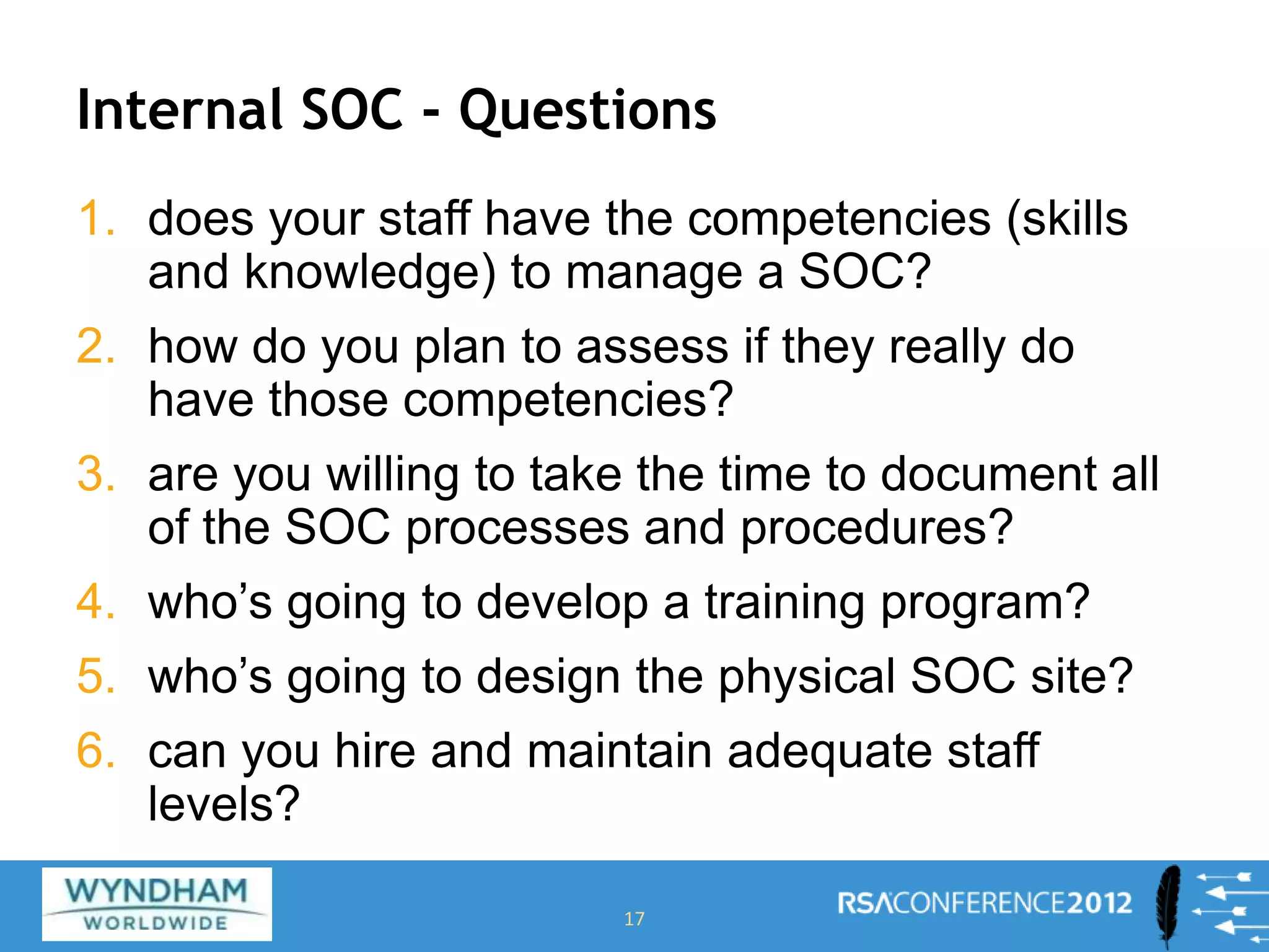 Internal SOC - Questions
1. does your staff have the competencies (skills
and knowledge) to manage a SOC?
2. how do you plan to assess if they really do
have those competencies?
3. are you willing to take the time to document all
of the SOC processes and procedures?
4. who’s going to develop a training program?
5. who’s going to design the physical SOC site?
6. can you hire and maintain adequate staff
levels?
17
 