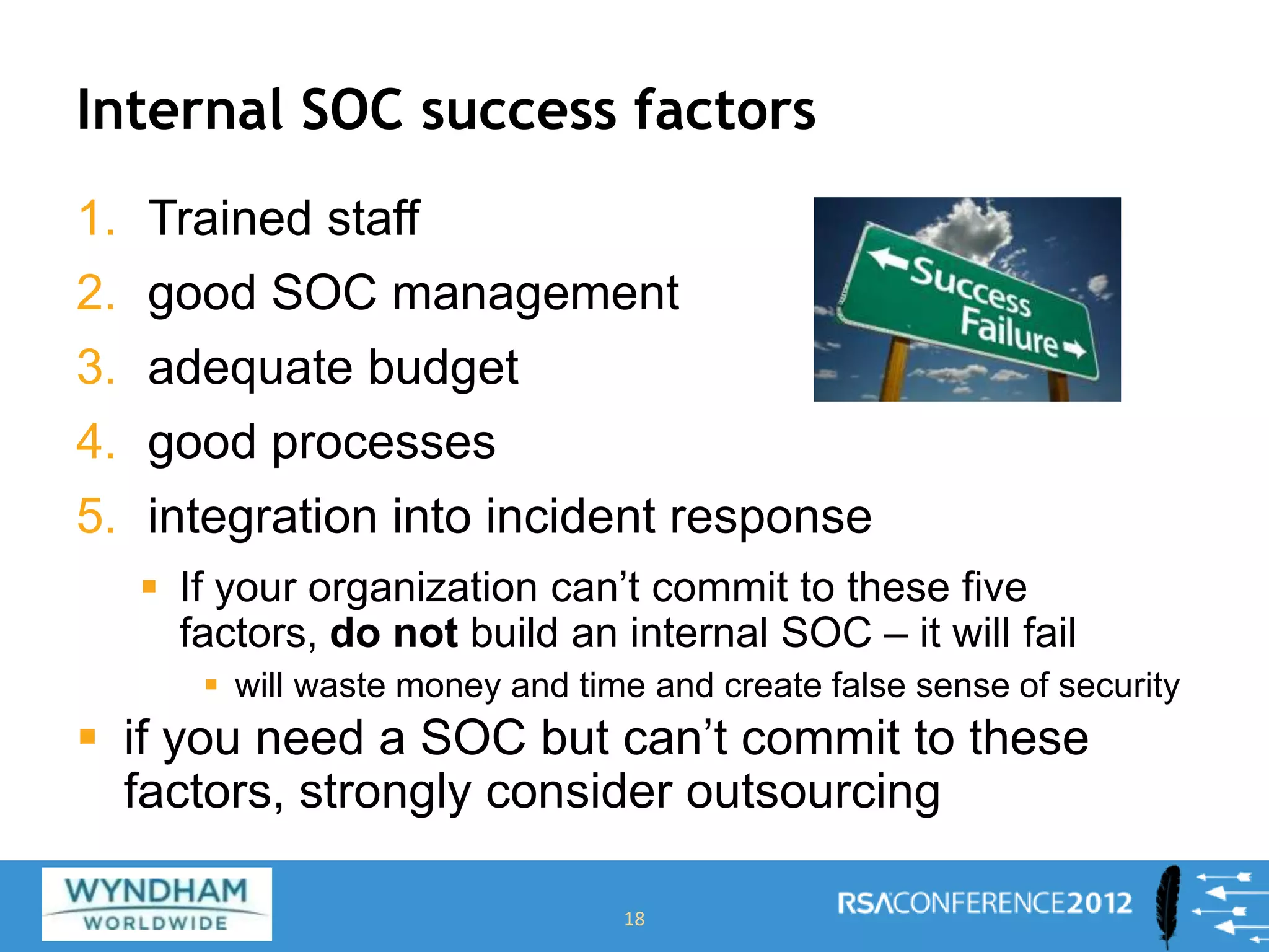 Internal SOC success factors
1. Trained staff
2. good SOC management
3. adequate budget
4. good processes
5. integration into incident response
 If your organization can’t commit to these five
factors, do not build an internal SOC – it will fail
 will waste money and time and create false sense of security
 if you need a SOC but can’t commit to these
factors, strongly consider outsourcing
18
 