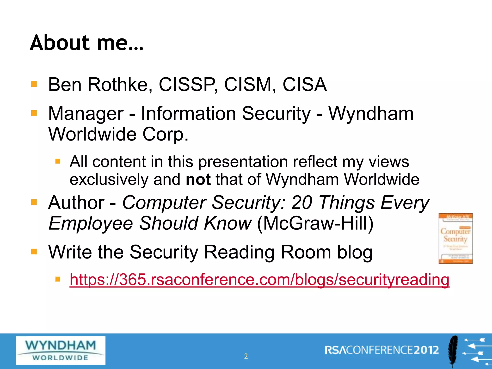 About me…
 Ben Rothke, CISSP, CISM, CISA
 Manager - Information Security - Wyndham
Worldwide Corp.
 All content in this presentation reflect my views
exclusively and not that of Wyndham Worldwide
 Author - Computer Security: 20 Things Every
Employee Should Know (McGraw-Hill)
 Write the Security Reading Room blog
 https://365.rsaconference.com/blogs/securityreading
2
 