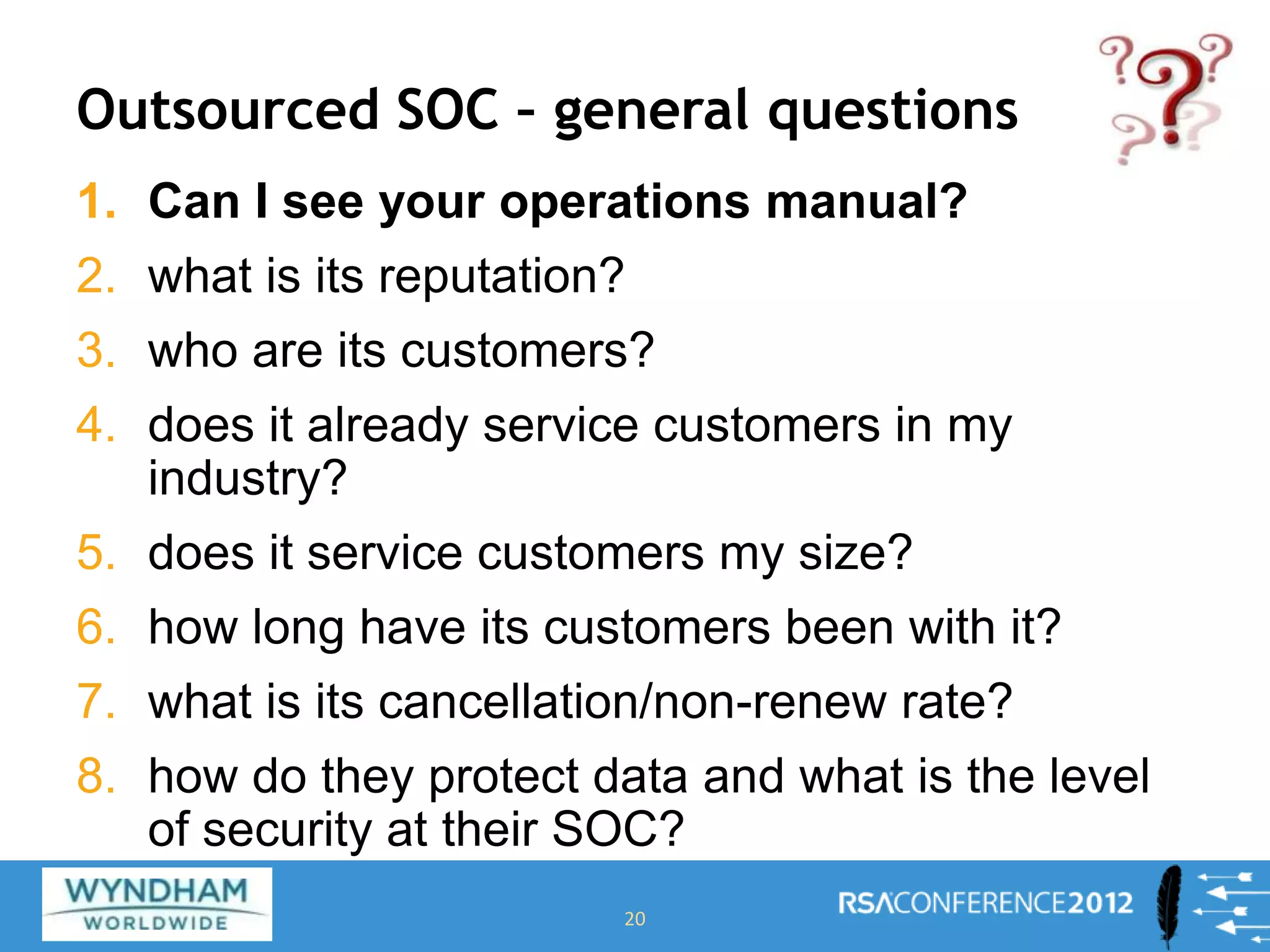 Outsourced SOC – general questions
1. Can I see your operations manual?
2. what is its reputation?
3. who are its customers?
4. does it already service customers in my
industry?
5. does it service customers my size?
6. how long have its customers been with it?
7. what is its cancellation/non-renew rate?
8. how do they protect data and what is the level
of security at their SOC?
20
 