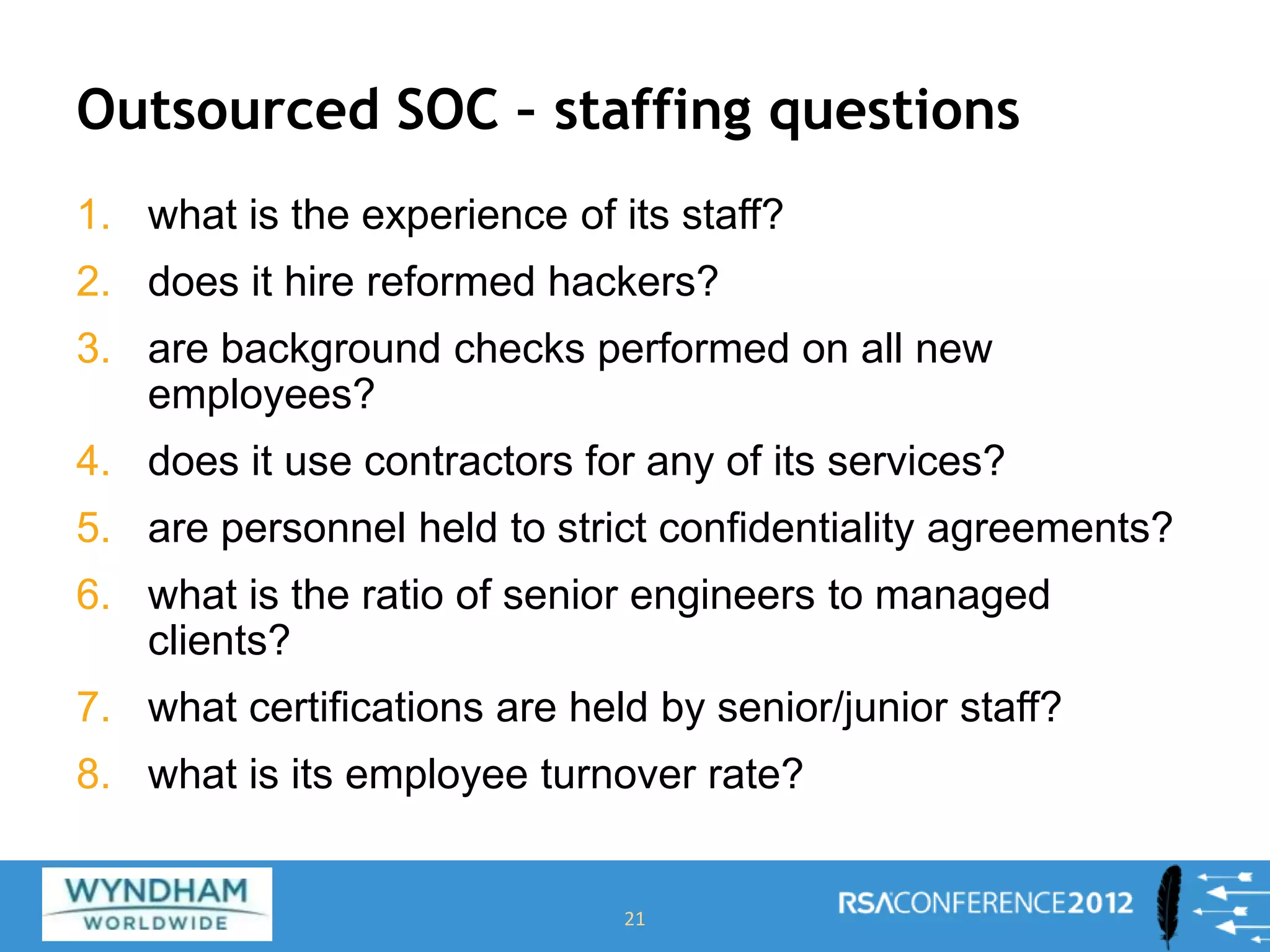 Outsourced SOC – staffing questions
1. what is the experience of its staff?
2. does it hire reformed hackers?
3. are background checks performed on all new
employees?
4. does it use contractors for any of its services?
5. are personnel held to strict confidentiality agreements?
6. what is the ratio of senior engineers to managed
clients?
7. what certifications are held by senior/junior staff?
8. what is its employee turnover rate?
21
 