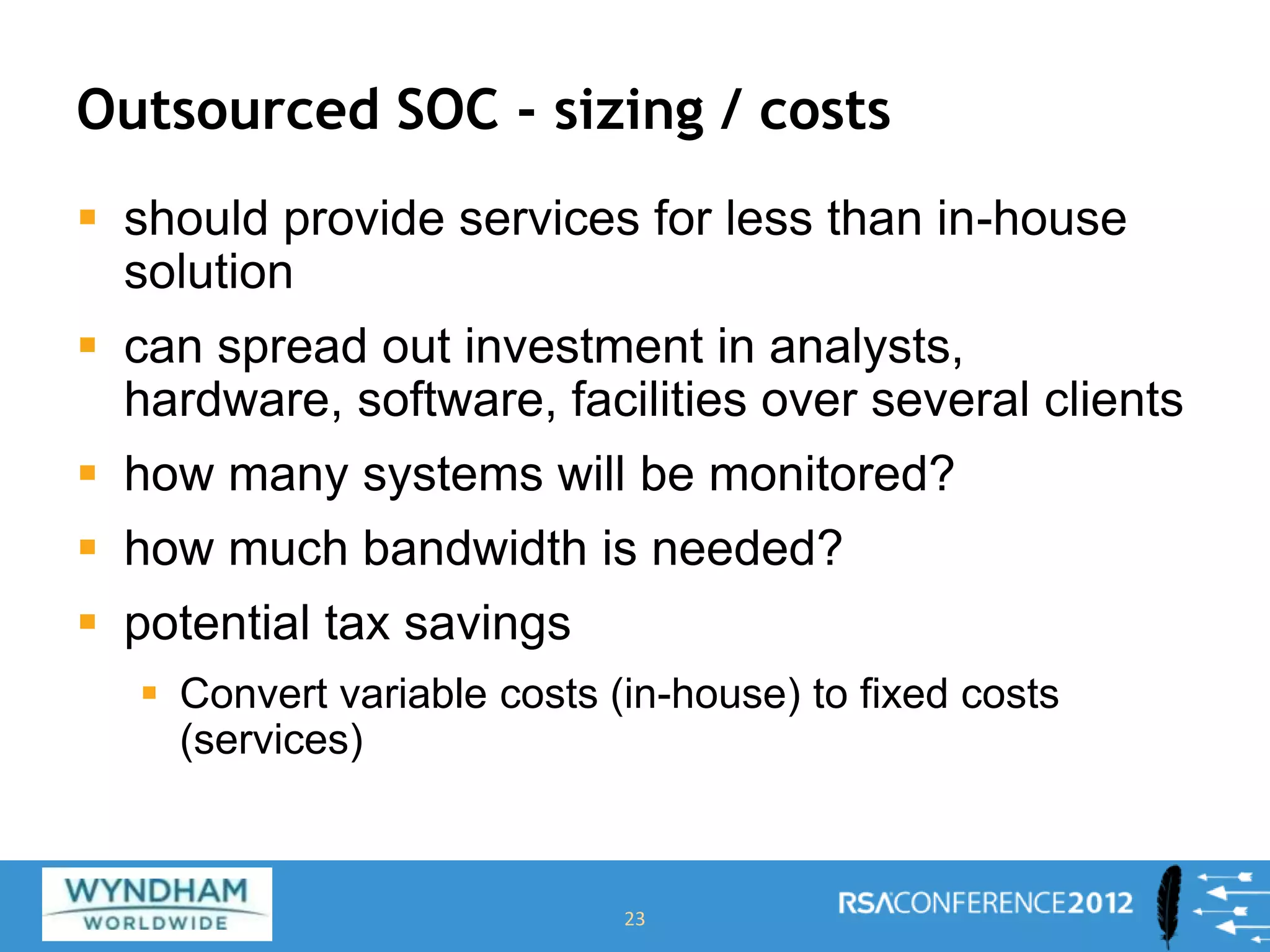 Outsourced SOC - sizing / costs
 should provide services for less than in-house
solution
 can spread out investment in analysts,
hardware, software, facilities over several clients
 how many systems will be monitored?
 how much bandwidth is needed?
 potential tax savings
 Convert variable costs (in-house) to fixed costs
(services)
23
 