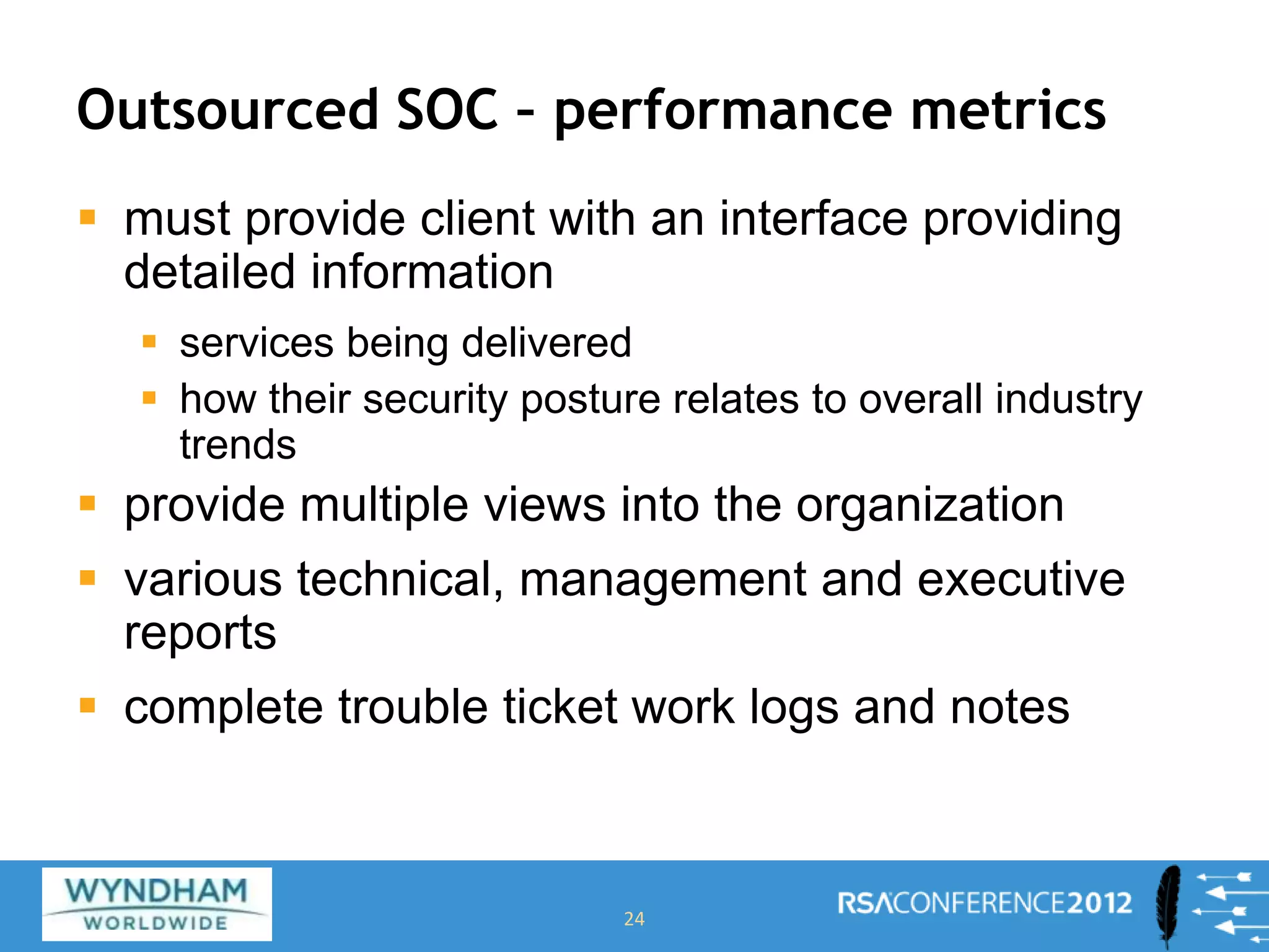 Outsourced SOC – performance metrics
 must provide client with an interface providing
detailed information
 services being delivered
 how their security posture relates to overall industry
trends
 provide multiple views into the organization
 various technical, management and executive
reports
 complete trouble ticket work logs and notes
24
 