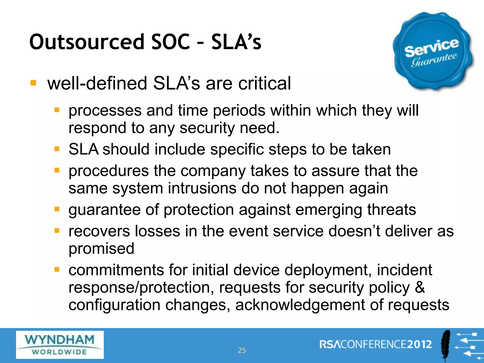 Outsourced SOC – SLA’s
 well-defined SLA’s are critical
 processes and time periods within which they will
respond to any security need.
 SLA should include specific steps to be taken
 procedures the company takes to assure that the
same system intrusions do not happen again
 guarantee of protection against emerging threats
 recovers losses in the event service doesn’t deliver as
promised
 commitments for initial device deployment, incident
response/protection, requests for security policy &
configuration changes, acknowledgement of requests
25
 