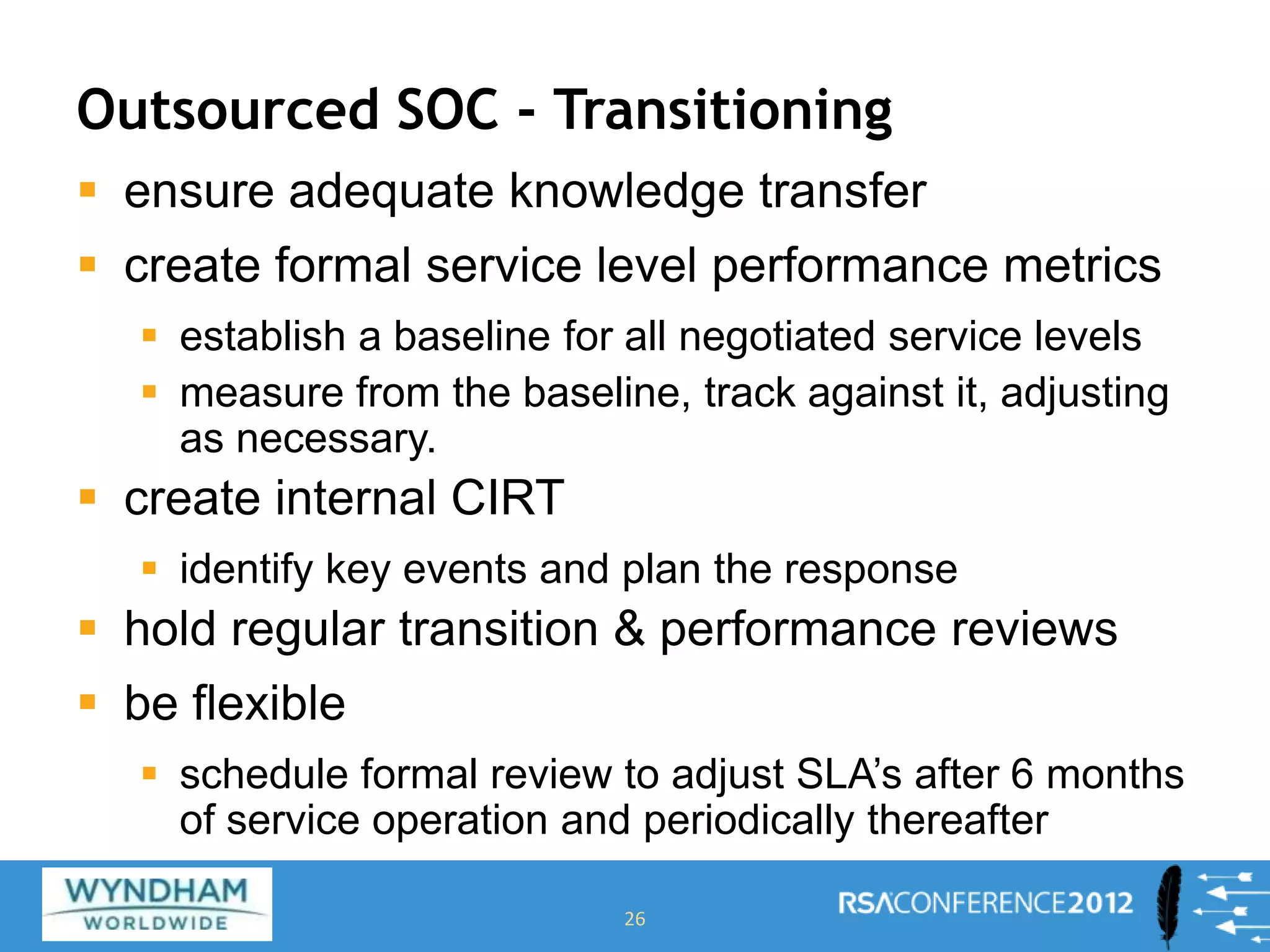 Outsourced SOC - Transitioning
 ensure adequate knowledge transfer
 create formal service level performance metrics
 establish a baseline for all negotiated service levels
 measure from the baseline, track against it, adjusting
as necessary.
 create internal CIRT
 identify key events and plan the response
 hold regular transition & performance reviews
 be flexible
 schedule formal review to adjust SLA’s after 6 months
of service operation and periodically thereafter
26
 