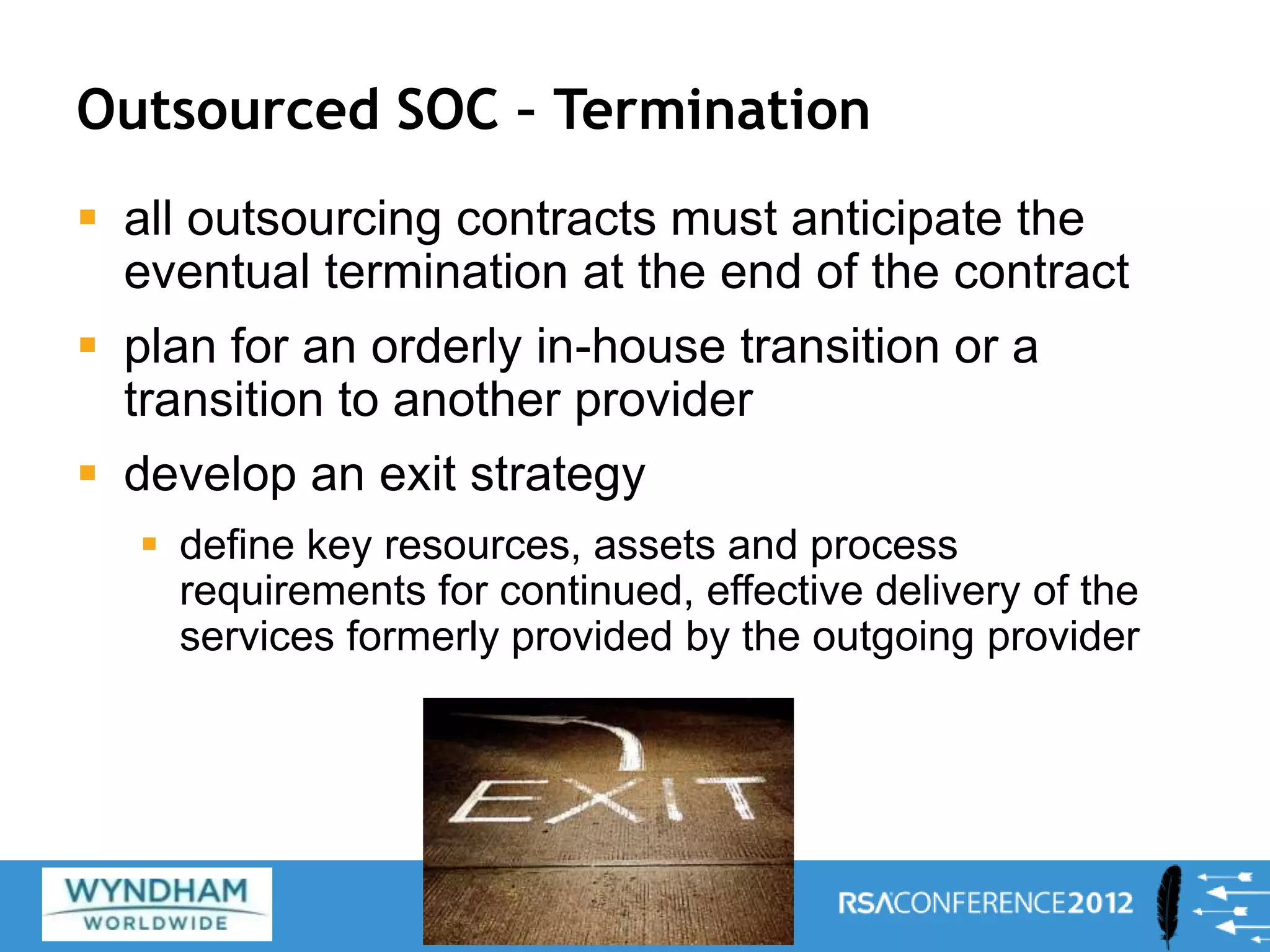 Outsourced SOC – Termination
 all outsourcing contracts must anticipate the
eventual termination at the end of the contract
 plan for an orderly in-house transition or a
transition to another provider
 develop an exit strategy
 define key resources, assets and process
requirements for continued, effective delivery of the
services formerly provided by the outgoing provider
27
 