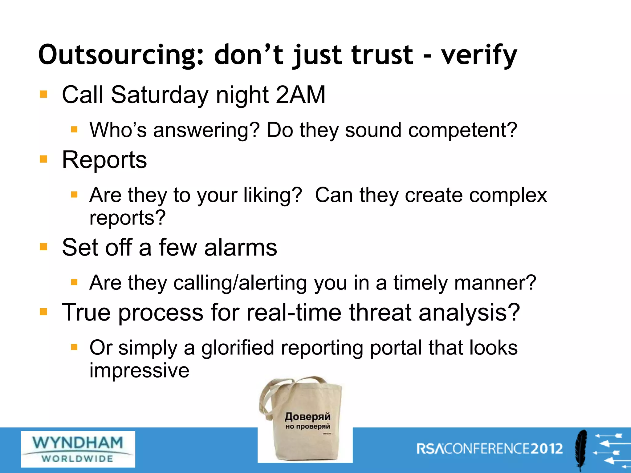 Outsourcing: don’t just trust - verify
 Call Saturday night 2AM
 Who’s answering? Do they sound competent?
 Reports
 Are they to your liking? Can they create complex
reports?
 Set off a few alarms
 Are they calling/alerting you in a timely manner?
 True process for real-time threat analysis?
 Or simply a glorified reporting portal that looks
impressive
28
 