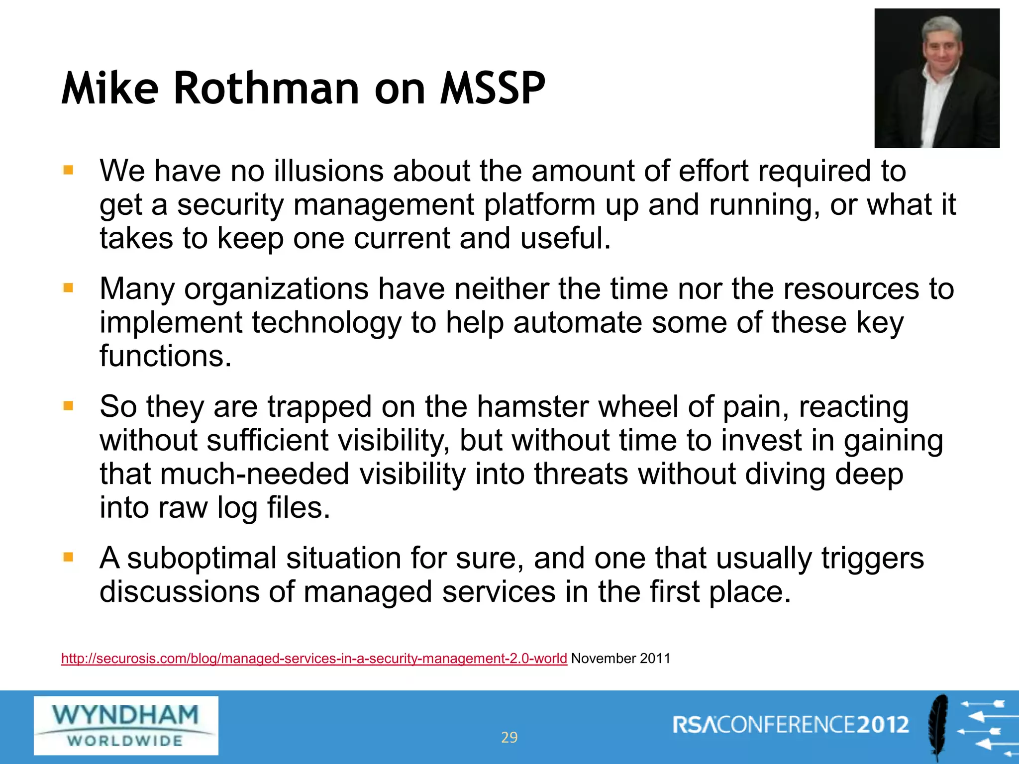 Mike Rothman on MSSP
 We have no illusions about the amount of effort required to
get a security management platform up and running, or what it
takes to keep one current and useful.
 Many organizations have neither the time nor the resources to
implement technology to help automate some of these key
functions.
 So they are trapped on the hamster wheel of pain, reacting
without sufficient visibility, but without time to invest in gaining
that much-needed visibility into threats without diving deep
into raw log files.
 A suboptimal situation for sure, and one that usually triggers
discussions of managed services in the first place.
29
http://securosis.com/blog/managed-services-in-a-security-management-2.0-world November 2011
 