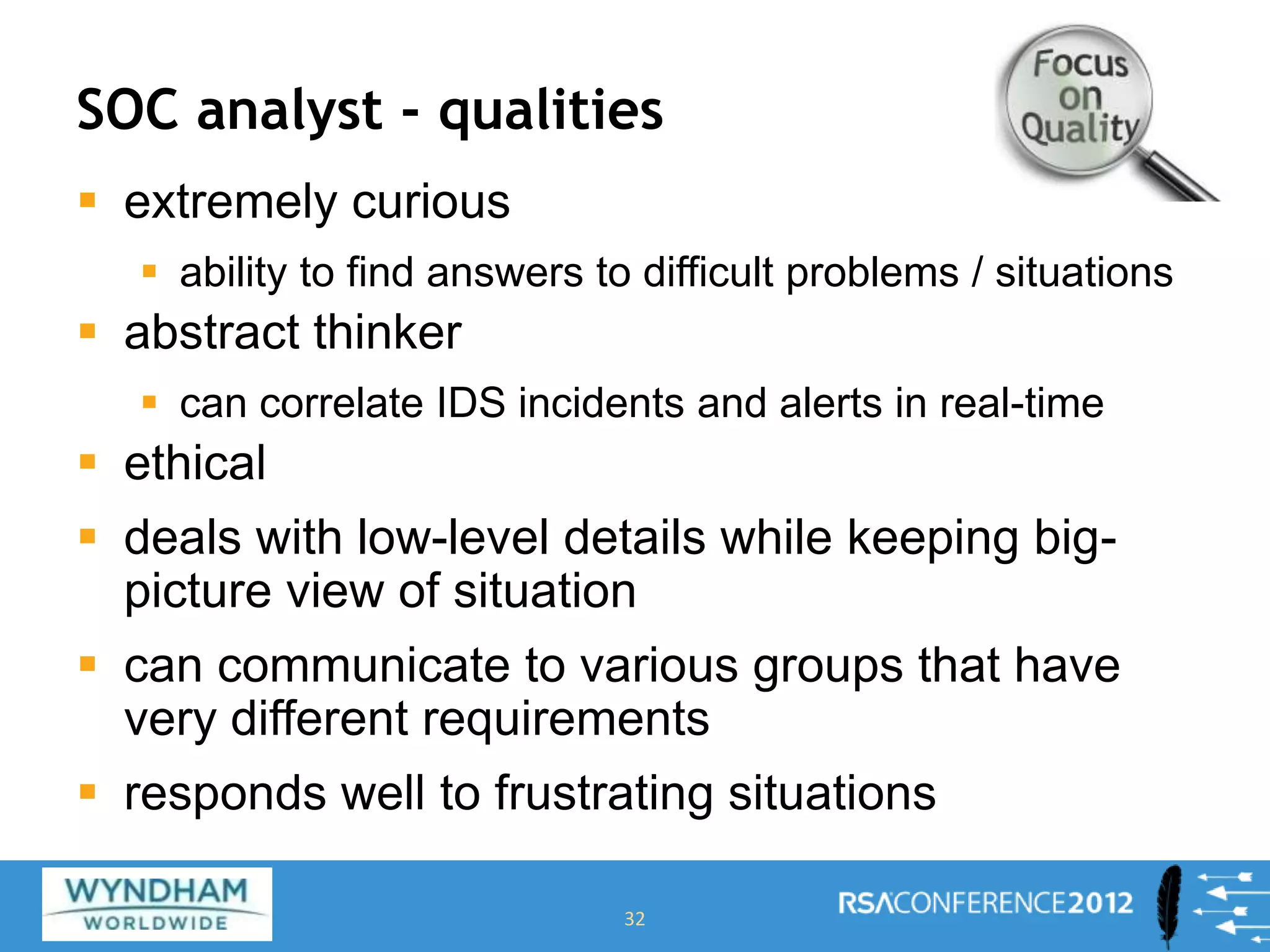 SOC analyst - qualities
 extremely curious
 ability to find answers to difficult problems / situations
 abstract thinker
 can correlate IDS incidents and alerts in real-time
 ethical
 deals with low-level details while keeping big-
picture view of situation
 can communicate to various groups that have
very different requirements
 responds well to frustrating situations
32
 
