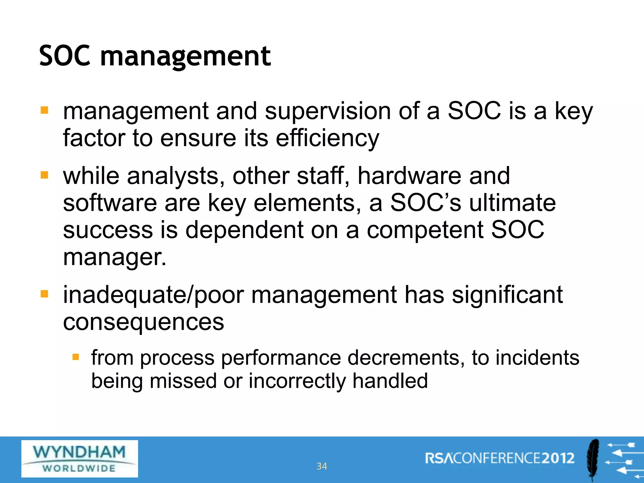 SOC management
 management and supervision of a SOC is a key
factor to ensure its efficiency
 while analysts, other staff, hardware and
software are key elements, a SOC’s ultimate
success is dependent on a competent SOC
manager.
 inadequate/poor management has significant
consequences
 from process performance decrements, to incidents
being missed or incorrectly handled
34
 