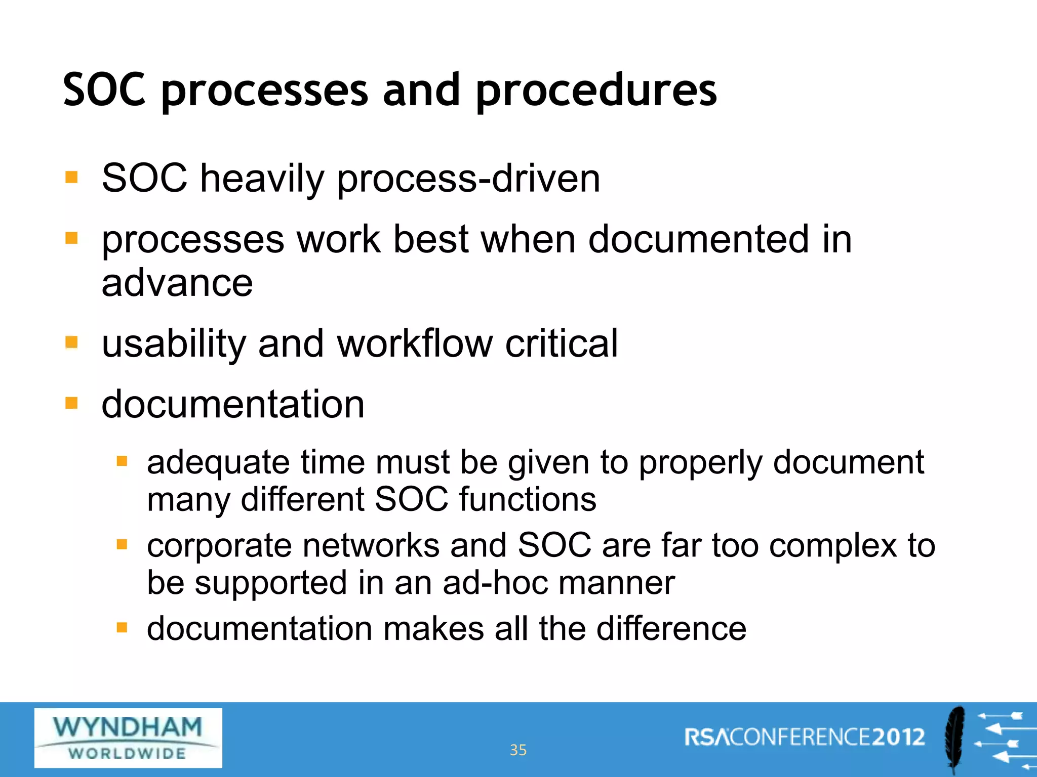 SOC processes and procedures
 SOC heavily process-driven
 processes work best when documented in
advance
 usability and workflow critical
 documentation
 adequate time must be given to properly document
many different SOC functions
 corporate networks and SOC are far too complex to
be supported in an ad-hoc manner
 documentation makes all the difference
35
 