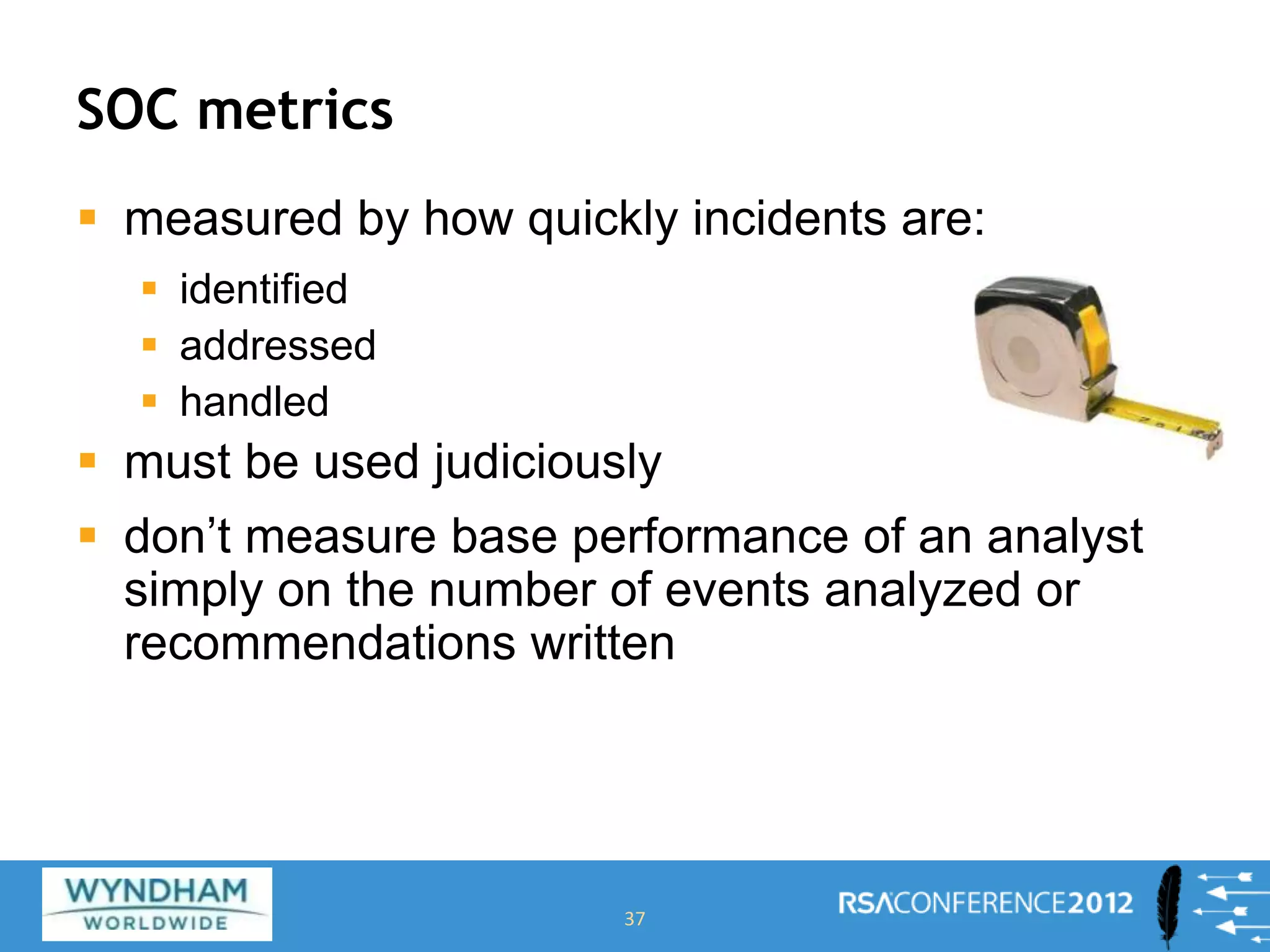 SOC metrics
 measured by how quickly incidents are:
 identified
 addressed
 handled
 must be used judiciously
 don’t measure base performance of an analyst
simply on the number of events analyzed or
recommendations written
37
 