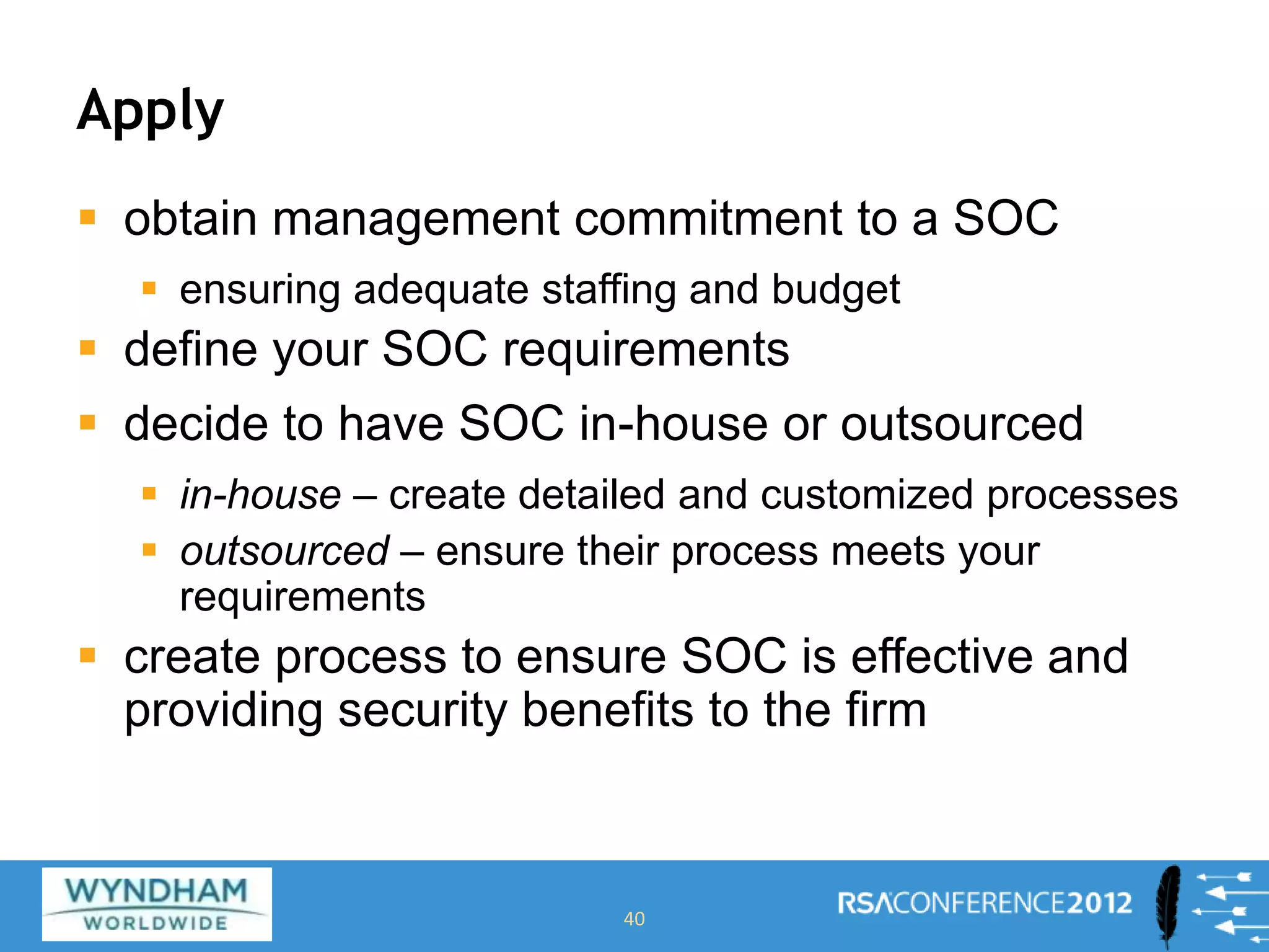 Apply
 obtain management commitment to a SOC
 ensuring adequate staffing and budget
 define your SOC requirements
 decide to have SOC in-house or outsourced
 in-house – create detailed and customized processes
 outsourced – ensure their process meets your
requirements
 create process to ensure SOC is effective and
providing security benefits to the firm
40
 