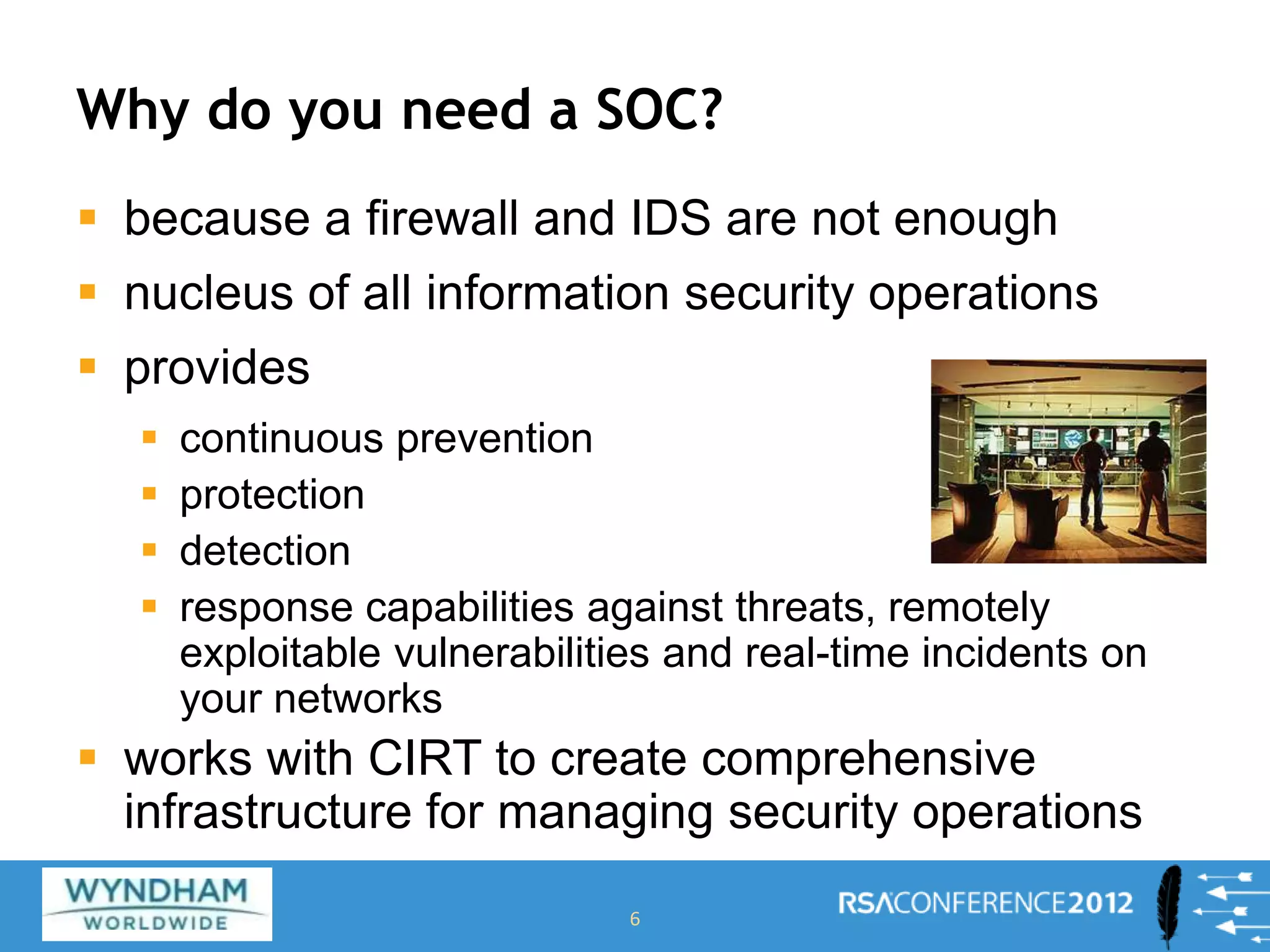 Why do you need a SOC?
 because a firewall and IDS are not enough
 nucleus of all information security operations
 provides
 continuous prevention
 protection
 detection
 response capabilities against threats, remotely
exploitable vulnerabilities and real-time incidents on
your networks
 works with CIRT to create comprehensive
infrastructure for managing security operations
6
 