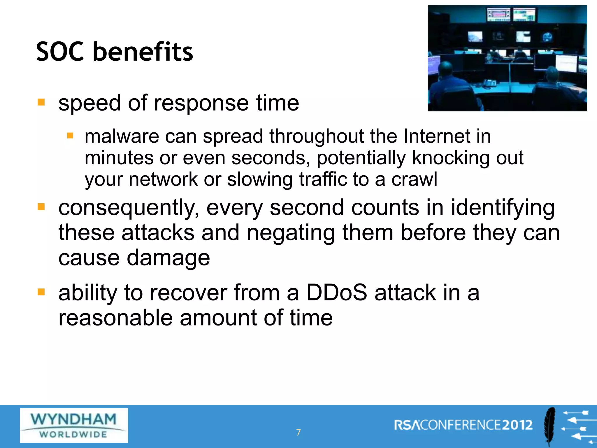 SOC benefits
 speed of response time
 malware can spread throughout the Internet in
minutes or even seconds, potentially knocking out
your network or slowing traffic to a crawl
 consequently, every second counts in identifying
these attacks and negating them before they can
cause damage
 ability to recover from a DDoS attack in a
reasonable amount of time
7
 