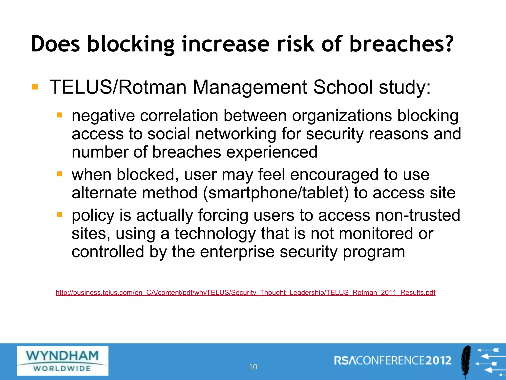 Does blocking increase risk of breaches?
 TELUS/Rotman Management School study:
 negative correlation between organizations blocking
access to social networking for security reasons and
number of breaches experienced
 when blocked, user may feel encouraged to use
alternate method (smartphone/tablet) to access site
 policy is actually forcing users to access non-trusted
sites, using a technology that is not monitored or
controlled by the enterprise security program
http://business.telus.com/en_CA/content/pdf/whyTELUS/Security_Thought_Leadership/TELUS_Rotman_2011_Results.pdf
10
 