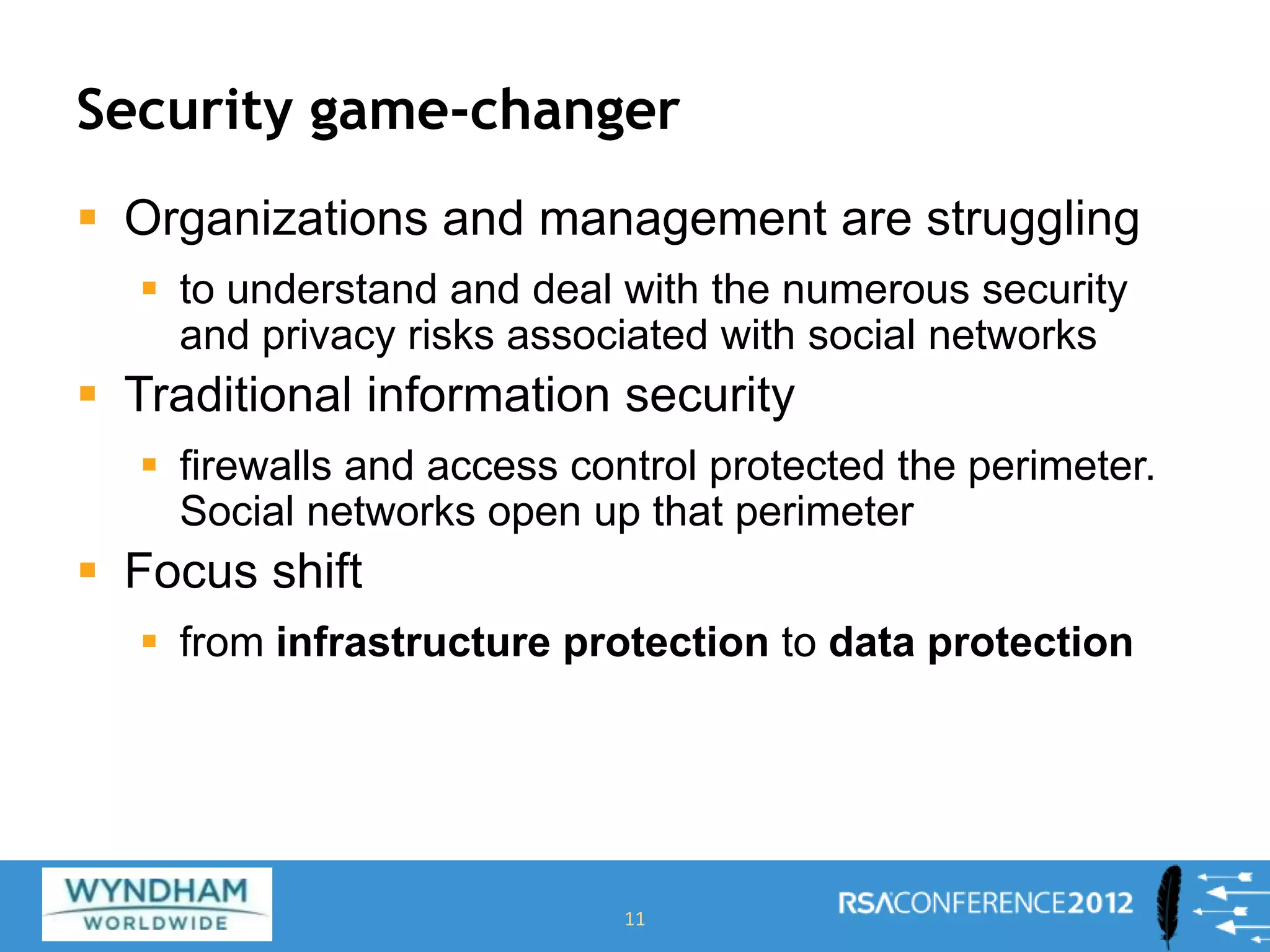 Security game-changer
 Organizations and management are struggling
 to understand and deal with the numerous security
and privacy risks associated with social networks
 Traditional information security
 firewalls and access control protected the perimeter.
Social networks open up that perimeter
 Focus shift
 from infrastructure protection to data protection
11
 