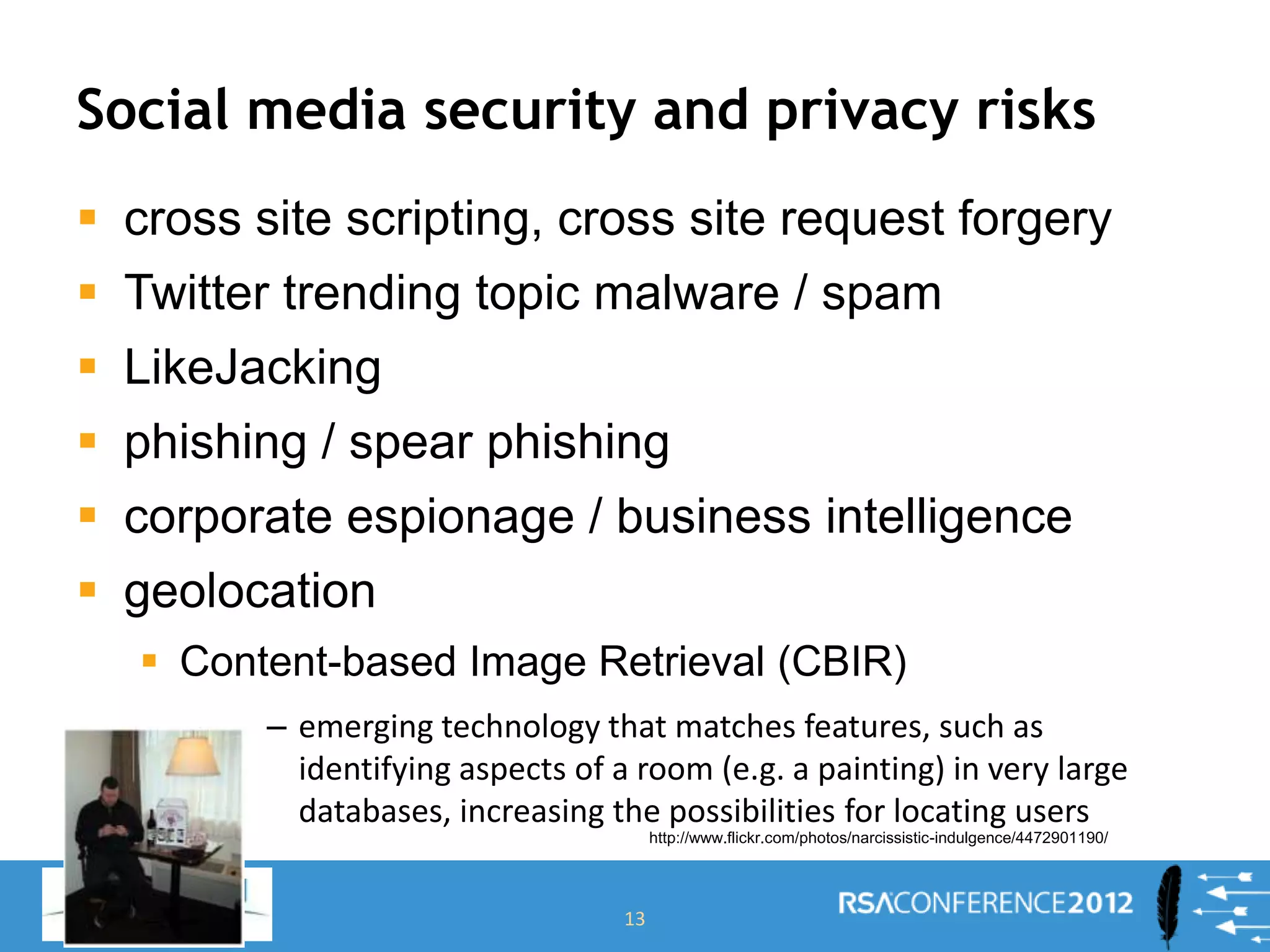 Social media security and privacy risks
 cross site scripting, cross site request forgery
 Twitter trending topic malware / spam
 LikeJacking
 phishing / spear phishing
 corporate espionage / business intelligence
 geolocation
 Content-based Image Retrieval (CBIR)
– emerging technology that matches features, such as
identifying aspects of a room (e.g. a painting) in very large
databases, increasing the possibilities for locating users
13
http://www.flickr.com/photos/narcissistic-indulgence/4472901190/
 