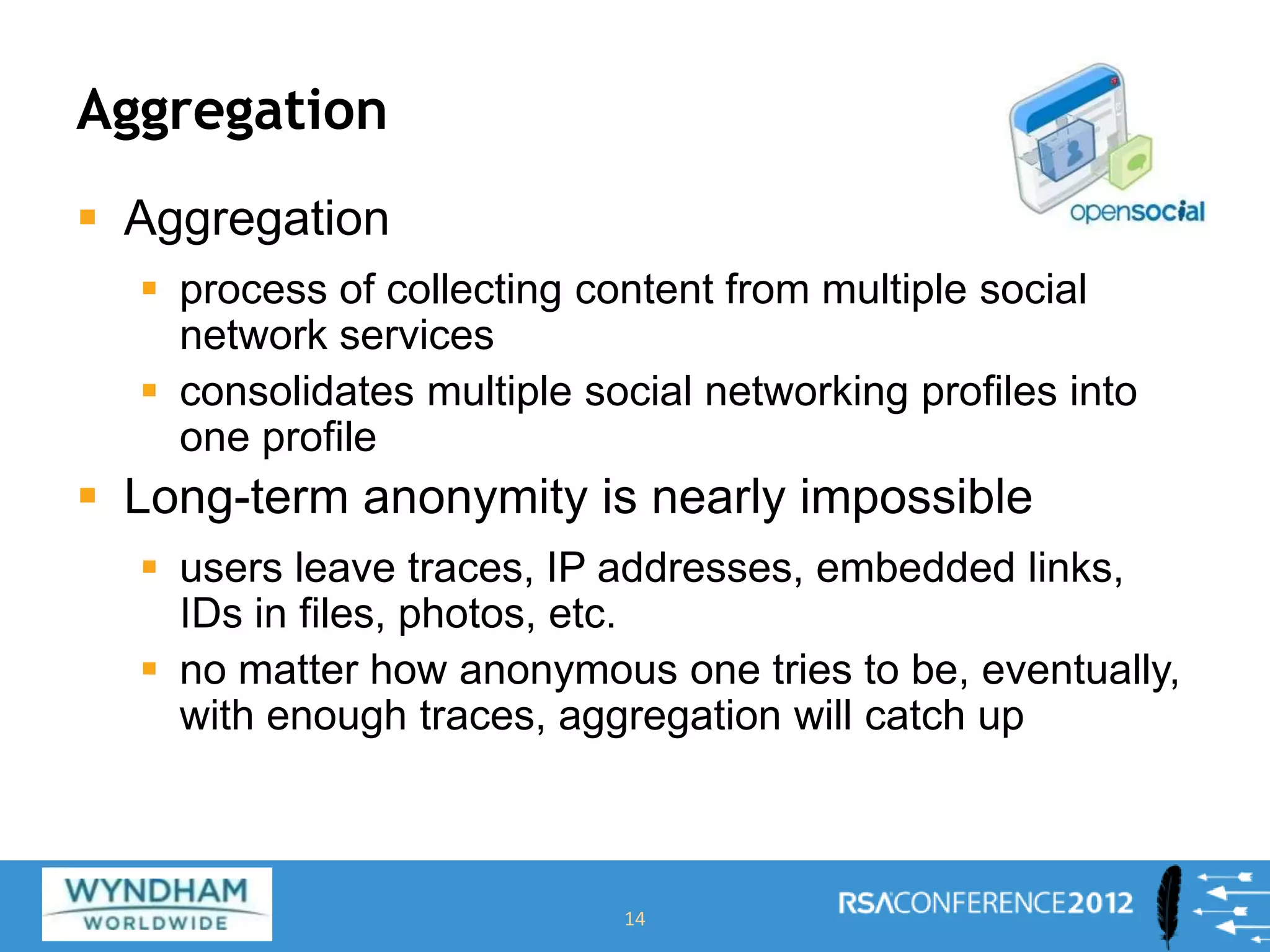 Aggregation
 Aggregation
 process of collecting content from multiple social
network services
 consolidates multiple social networking profiles into
one profile
 Long-term anonymity is nearly impossible
 users leave traces, IP addresses, embedded links,
IDs in files, photos, etc.
 no matter how anonymous one tries to be, eventually,
with enough traces, aggregation will catch up
14
 