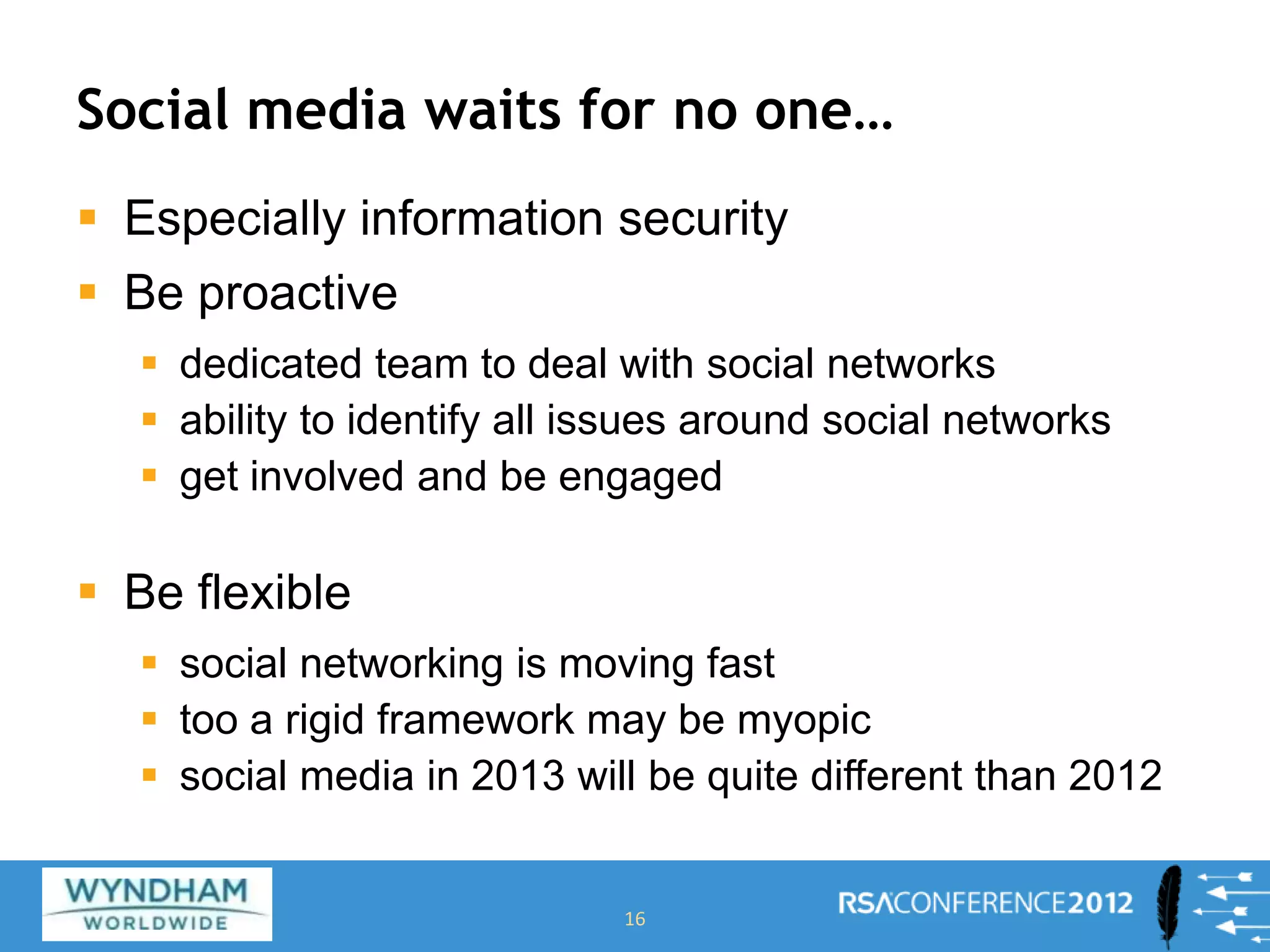 Social media waits for no one…
 Especially information security
 Be proactive
 dedicated team to deal with social networks
 ability to identify all issues around social networks
 get involved and be engaged
 Be flexible
 social networking is moving fast
 too a rigid framework may be myopic
 social media in 2013 will be quite different than 2012
16
 