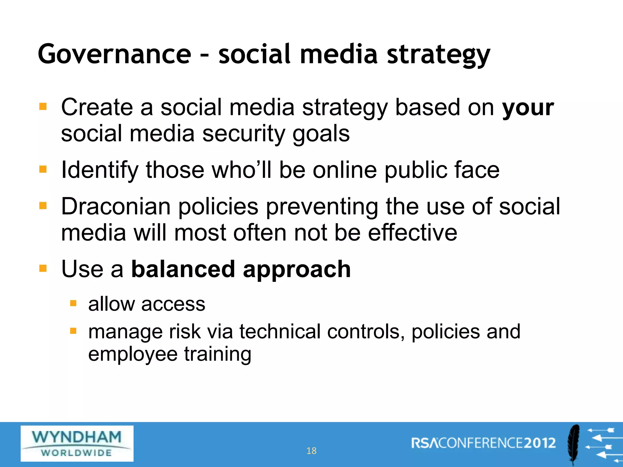 Governance – social media strategy
 Create a social media strategy based on your
social media security goals
 Identify those who’ll be online public face
 Draconian policies preventing the use of social
media will most often not be effective
 Use a balanced approach
 allow access
 manage risk via technical controls, policies and
employee training
18
 